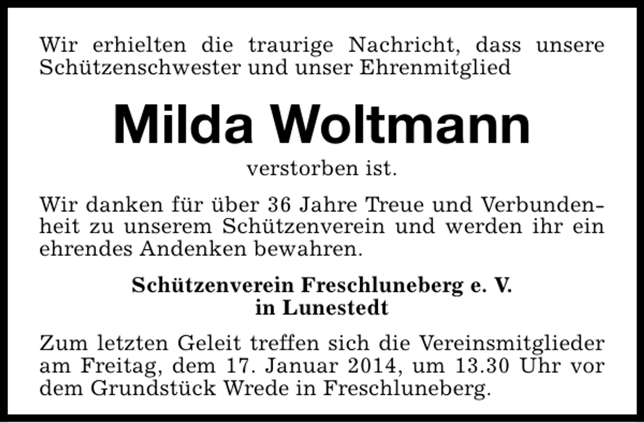 <p>Wir erhielten die traurige Nachricht, dass unsere<br />Schützenschwester und unser Ehrenmitglied</p><p>Milda Woltmann<br />verstorben ist.</p><p>Wir danken für über 36 Jahre Treue und Verbundenheit zu unserem Schützenverein und werden ihr ein<br />ehrendes Andenken bewahren.<br />Schützenverein Freschluneberg e. V.<br />in Lunestedt<br />Zum letzten Geleit treffen sich die Vereinsmitglieder<br />am Freitag, dem 17. Januar 2014, um 13.30 Uhr vor<br />dem Grundstück Wrede in Freschluneberg.</p>