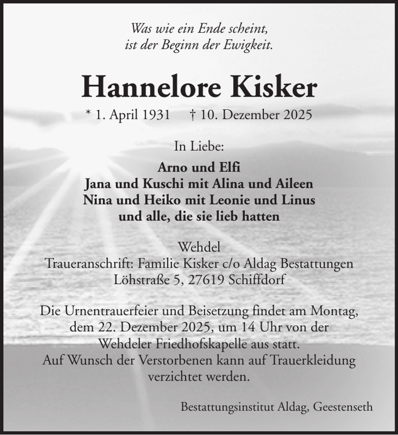 <p>Was wie ein Ende scheint,<br />ist der Beginn der Ewigkeit.</p><p>Hannelore Kisker<br />* 1. April 1931</p><p>† 10. Dezember 2025</p><p>In Liebe:<br />Arno und Elfi<br />Jana und Kuschi mit Alina und Aileen<br />Nina und Heiko mit Leonie und Linus<br />und alle, die sie lieb hatten<br />Wehdel<br />Traueranschrift: Familie Kisker c/o Aldag Bestattungen<br />Löhstraße 5, 27619 Schiffdorf<br />Die Urnentrauerfeier und Beisetzung findet am Montag,<br />dem 22. Dezember 2025, um 14 Uhr von der<br />Wehdeler Friedhofskapelle aus statt.<br />Auf Wunsch der Verstorbenen kann auf Trauerkleidung<br />verzichtet werden.<br />Bestattungsinstitut Aldag, Geestenseth</p>
