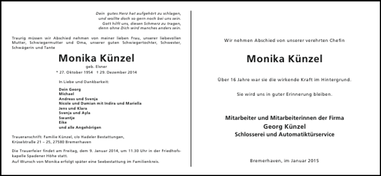 <p>Dein gutes Herz hat aufgehört zu schlagen,<br />und wollte doch so gern noch bei uns sein.<br />Gott hilft uns, diesen Schmerz zu tragen,<br />denn ohne Dich wird manches anders sein.<br />Traurig müssen wir Abschied nehmen von meiner lieben Frau, unserer liebevollen<br />Mutter, Schwiegermutter und Oma, unserer guten Schwiegertochter, Schwester,<br />Schwägerin und Tante</p>
<p>Wir nehmen Abschied von unserer verehrten Chefin</p>
<p>Monika Künzel</p>
<p>Monika Künzel</p>
<p>geb. Elsner<br />* 27. Oktober 1954 † 29. Dezember 2014<br />In Liebe und Dankbarkeit:<br />Dein Georg<br />Michael<br />Andreas und Svenja<br />Nicole und Damian mit Indira und Mariella<br />Jens und Klara<br />Svenja und Ayla<br />Swantje<br />Eike<br />und alle Angehörigen<br />Traueranschrift: Familie Künzel, c/o Hadeler Bestattungen,<br />Krüselstraße 21 – 25, 27580 Bremerhaven<br />Die Trauerfeier findet am Freitag, dem 9. Januar 2014, um 11.30 Uhr in der Friedhofskapelle Spadener Höhe statt.<br />Auf Wunsch von Monika erfolgt später eine Seebestattung im Familienkreis.</p>
<p>Über 16 Jahre war sie die wirkende Kraft im Hintergrund.<br />Sie wird uns in guter Erinnerung bleiben.</p>
<p>Mitarbeiter und Mitarbeiterinnen der Firma</p>
<p>Georg Künzel</p>
<p>Schlosserei und Automatiktürservice</p>
<p>Bremerhaven, im Januar 2015</p>