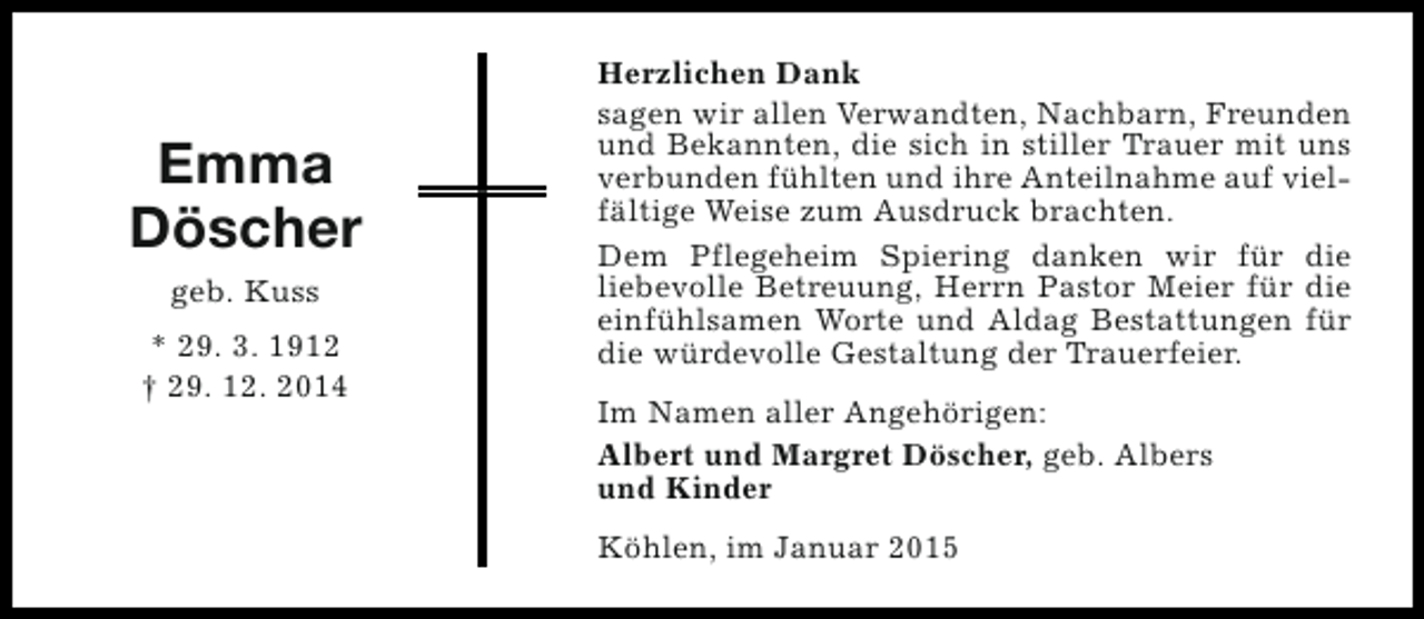 <p>Emma<br />Döscher<br />geb. Kuss<br />* 29. 3. 1912<br />† 29. 12. 2014</p><p>Herzlichen Dank<br />sagen wir allen Verwandten, Nachbarn, Freunden<br />und Bekannten, die sich in stiller Trauer mit uns<br />verbunden fühlten und ihre Anteilnahme auf vielfältige Weise zum Ausdruck brachten.<br />Dem Pflegeheim Spiering danken wir für die<br />liebevolle Betreuung, Herrn Pastor Meier für die<br />einfühlsamen Worte und Aldag Bestattungen für<br />die würdevolle Gestaltung der Trauerfeier.<br />Im Namen aller Angehörigen:<br />Albert und Margret Döscher, geb. Albers<br />und Kinder<br />Köhlen, im Januar 2015</p>