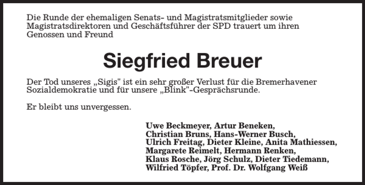 <p>Die Runde der ehemaligen Senats- und Magistratsmitglieder sowie<br />Magistratsdirektoren und Geschäftsführer der SPD trauert um ihren<br />Genossen und Freund</p><p>Siegfried Breuer<br />Der Tod unseres „Sigis" ist ein sehr großer Verlust für die Bremerhavener<br />Sozialdemokratie und für unsere „Blink"-Gesprächsrunde.<br />Er bleibt uns unvergessen.<br />Uwe Beckmeyer, Artur Beneken,<br />Christian Bruns, Hans-Werner Busch,<br />Ulrich Freitag, Dieter Kleine, Anita Mathiessen,<br />Margarete Reimelt, Hermann Renken,<br />Klaus Rosche, Jörg Schulz, Dieter Tiedemann,<br />Wilfried Töpfer, Prof. Dr. Wolfgang Weiß</p>