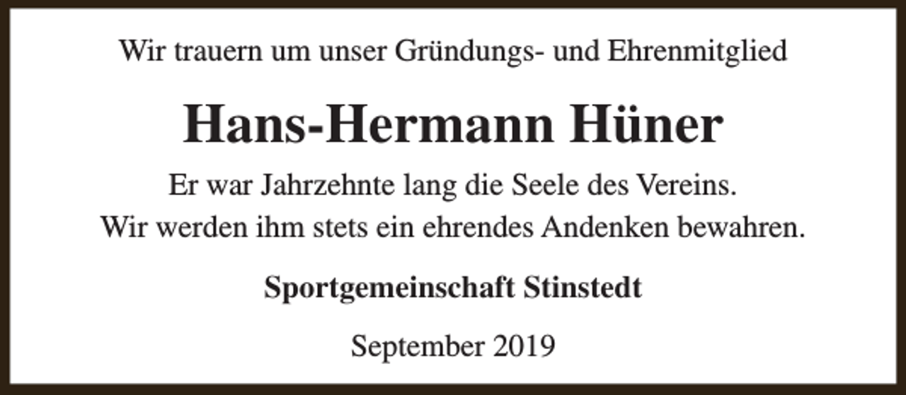 <p>Wir trauern um unser Gründungs- und Ehrenmitglied</p><p>Hans-Hermann Hüner<br />Er war Jahrzehnte lang die Seele des Vereins.<br />Wir werden ihm stets ein ehrendes Andenken bewahren.<br />Sportgemeinschaft Stinstedt<br />September 2019</p>