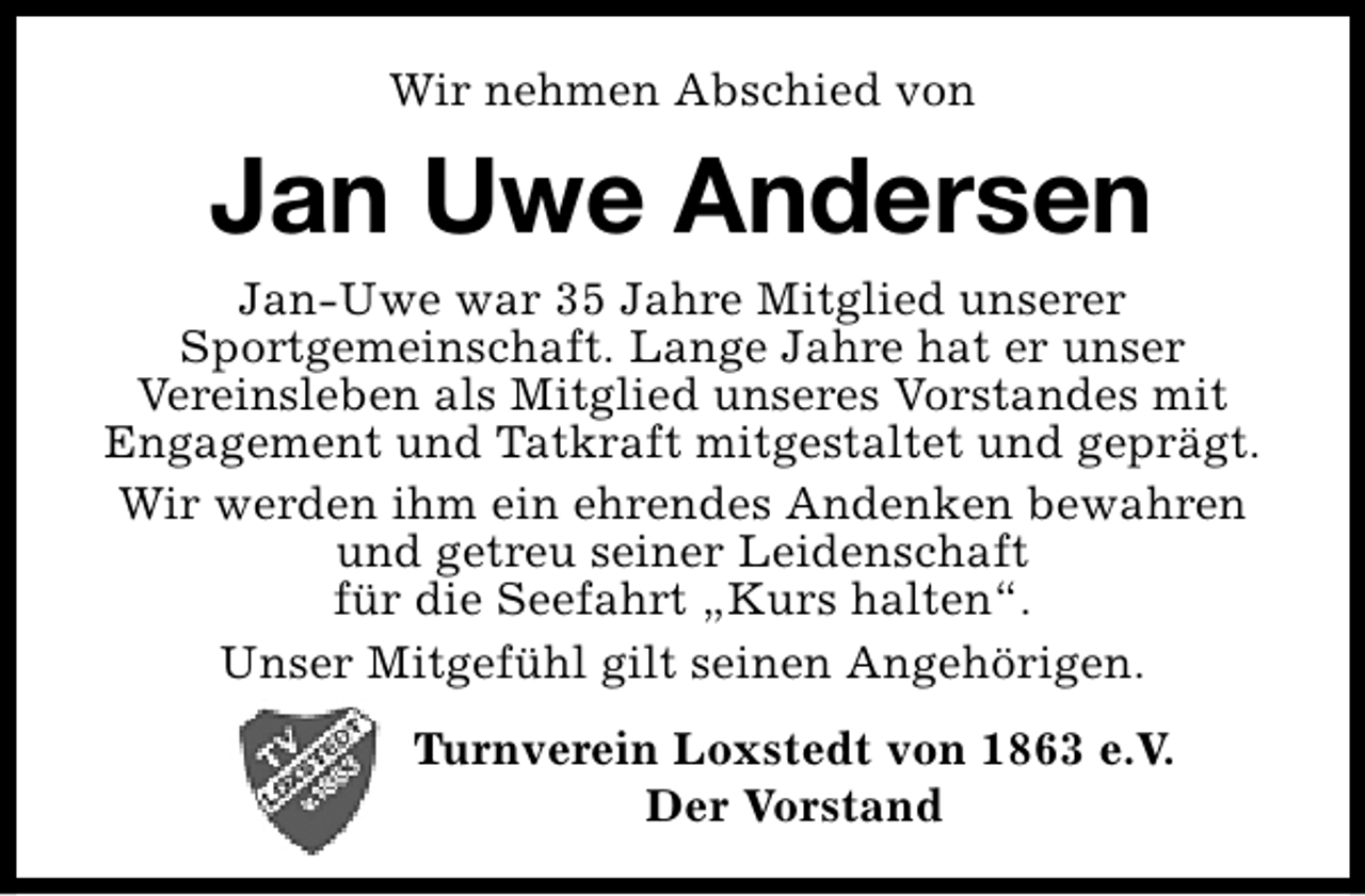 <p>Wir nehmen Abschied von</p><p>Jan Uwe Andersen<br />Jan-Uwe war 35 Jahre Mitglied unserer<br />Sportgemeinschaft. Lange Jahre hat er unser<br />Vereinsleben als Mitglied unseres Vorstandes mit<br />Engagement und Tatkraft mitgestaltet und geprägt.<br />Wir werden ihm ein ehrendes Andenken bewahren<br />und getreu seiner Leidenschaft<br />für die Seefahrt „Kurs halten“.<br />Unser Mitgefühl gilt seinen Angehörigen.<br />Turnverein Loxstedt von 1863 e.V.<br />Der Vorstand</p>