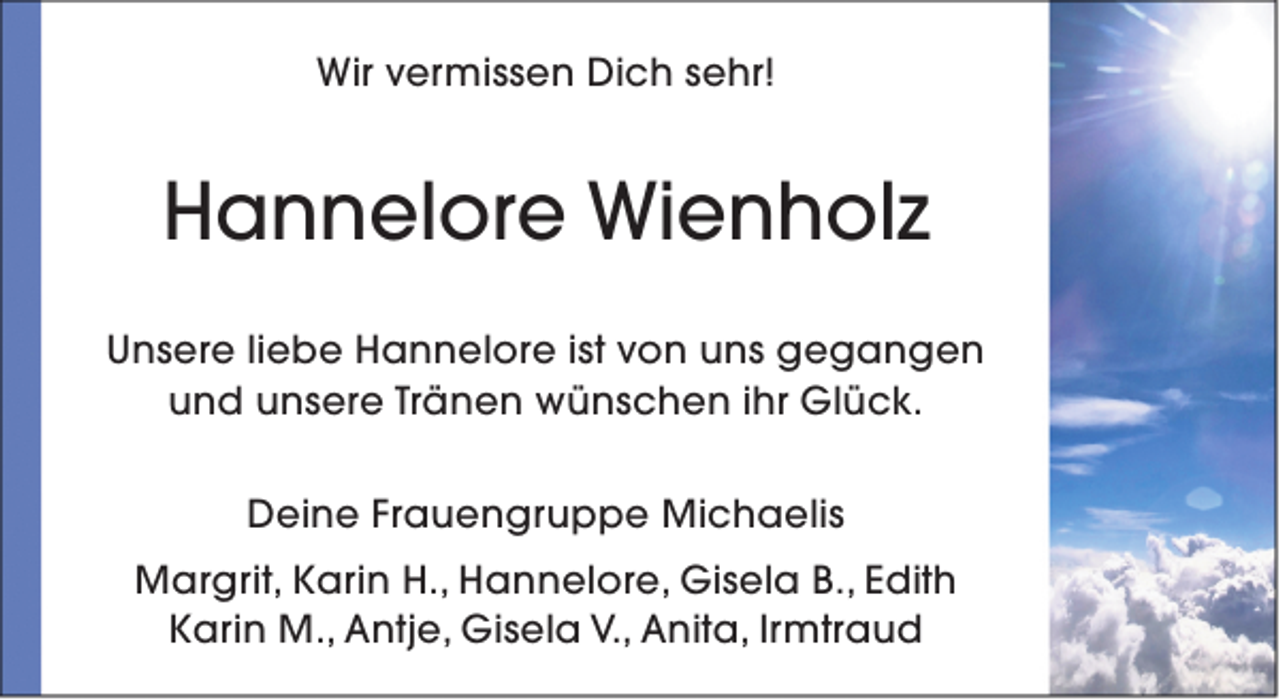 <p>Wir vermissen Dich sehr!</p><p>Hannelore Wienholz<br />Unsere liebe Hannelore ist von uns gegangen<br />und unsere Tränen wünschen ihr Glück.<br />Deine Frauengruppe Michaelis<br />Margrit, Karin H., Hannelore, Gisela B., Edith<br />Karin M., Antje, Gisela V., Anita, Irmtraud</p>
