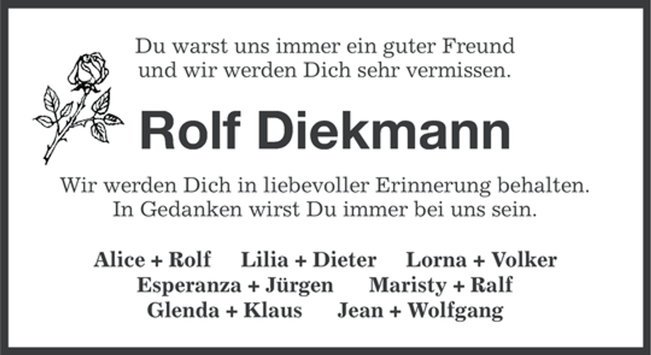 <p>Du warst uns immer ein guter Freund<br />und wir werden Dich sehr vermissen.</p>
<p>Rolf Diekmann<br />Wir werden Dich in liebevoller Erinnerung behalten.<br />In Gedanken wirst Du immer bei uns sein.<br />Alice + Rolf Lilia + Dieter Lorna + Volker<br />Esperanza + Jürgen<br />Maristy + Ralf<br />Glenda + Klaus<br />Jean + Wolfgang</p>