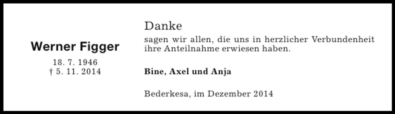 <p>Danke</p><p>Werner Figger<br />18. 7. 1946<br />† 5. 11. 2014</p><p>sagen wir allen, die uns in herzlicher Verbundenheit<br />ihre Anteilnahme erwiesen haben.<br />Bine, Axel und Anja<br />Bederkesa, im Dezember 2014</p>