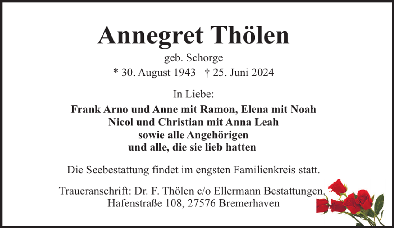 <p>Annegret Thölen<br />geb. Schorge<br />* 30. August 1943 † 25. Juni 2024</p><p>In Liebe:<br />Frank Arno und Anne mit Ramon, Elena mit Noah<br />Nicol und Christian mit Anna Leah<br />sowie alle Angehörigen<br />und alle, die sie lieb hatten<br />Die Seebestattung findet im engsten Familienkreis statt.<br />Traueranschrift: Dr. F. Thölen c/o Ellermann Bestattungen,<br />Hafenstraße 108, 27576 Bremerhaven</p>