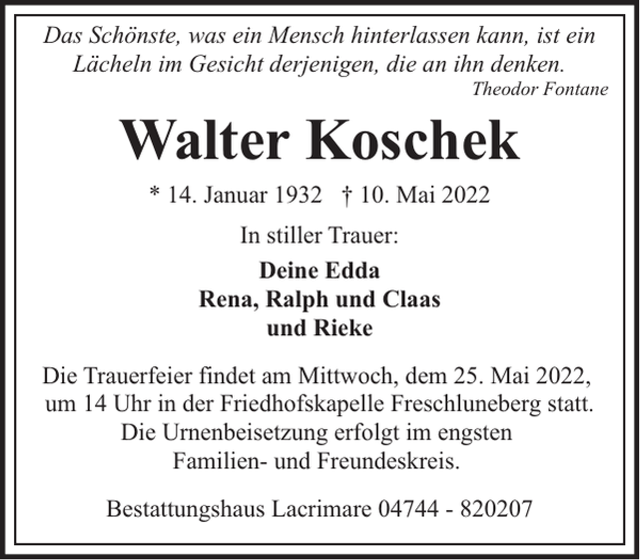 <p>Das Schönste, was ein Mensch hinterlassen kann, ist ein<br />Lächeln im Gesicht derjenigen, die an ihn denken.</p><p>Theodor Fontane</p><p>Walter Koschek<br />* 14. Januar 1932 † 10. Mai 2022<br />In stiller Trauer:<br />Deine Edda<br />Rena, Ralph und Claas<br />und Rieke<br />Die Trauerfeier findet am Mittwoch, dem 25. Mai 2022,<br />um 14 Uhr in der Friedhofskapelle Freschluneberg statt.<br />Die Urnenbeisetzung erfolgt im engsten<br />Familien- und Freundeskreis.<br />Bestattungshaus Lacrimare 04744 - 820207</p>