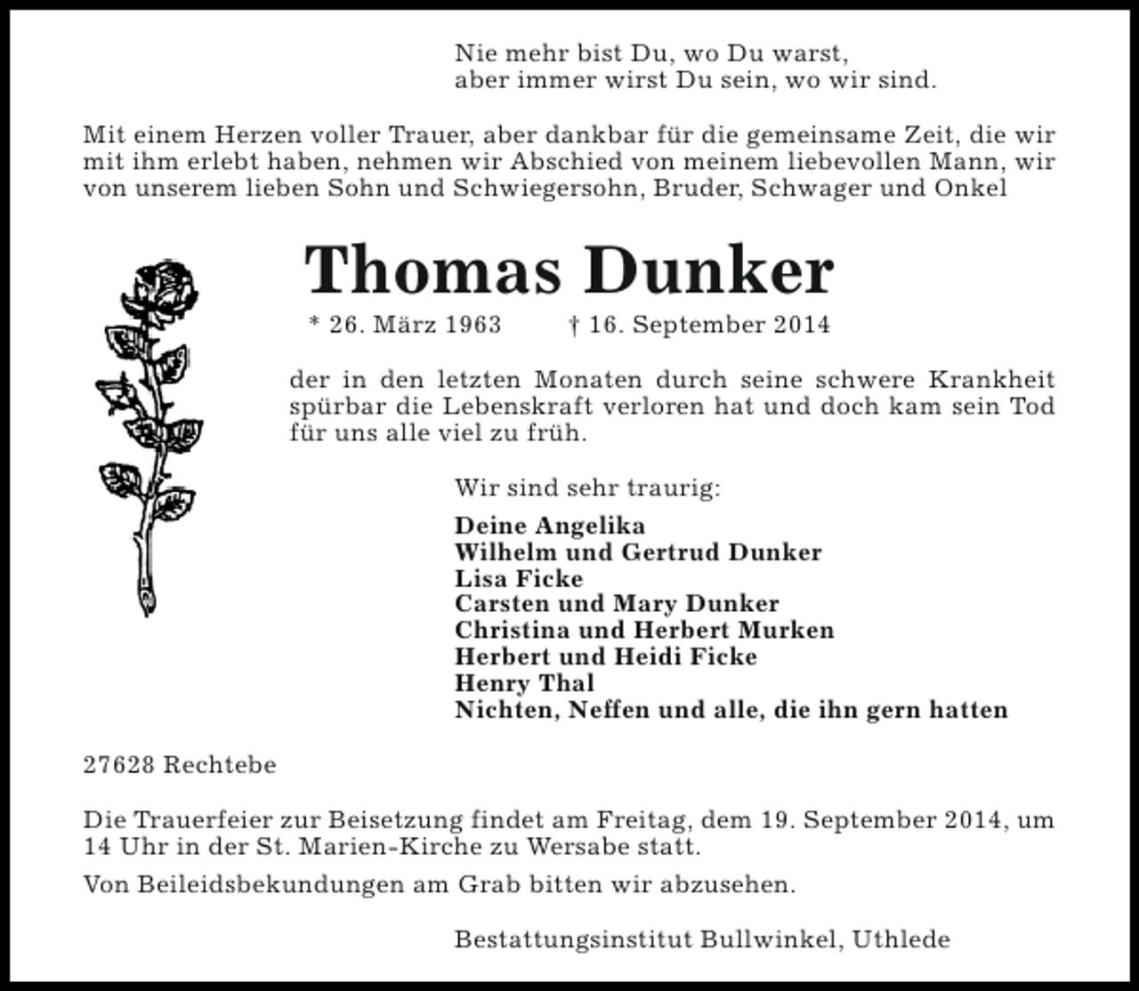 <p>Nie mehr bist Du, wo Du warst,<br />aber immer wirst Du sein, wo wir sind.<br />Mit einem Herzen voller Trauer, aber dankbar für die gemeinsame Zeit, die wir<br />mit ihm erlebt haben, nehmen wir Abschied von meinem liebevollen Mann, wir<br />von unserem lieben Sohn und Schwiegersohn, Bruder, Schwager und Onkel</p><p>Thomas Dunker<br />* 26. März 1963</p><p>† 16. September 2014</p><p>der in den letzten Monaten durch seine schwere Krankheit<br />spürbar die Lebenskraft verloren hat und doch kam sein Tod<br />für uns alle viel zu früh.<br />Wir sind sehr traurig:<br />Deine Angelika<br />Wilhelm und Gertrud Dunker<br />Lisa Ficke<br />Carsten und Mary Dunker<br />Christina und Herbert Murken<br />Herbert und Heidi Ficke<br />Henry Thal<br />Nichten, Neffen und alle, die ihn gern hatten<br />27628 Rechtebe<br />Die Trauerfeier zur Beisetzung findet am Freitag, dem 19. September 2014, um<br />14 Uhr in der St. Marien-Kirche zu Wersabe statt.<br />Von Beileidsbekundungen am Grab bitten wir abzusehen.<br />Bestattungsinstitut Bullwinkel, Uthlede</p>