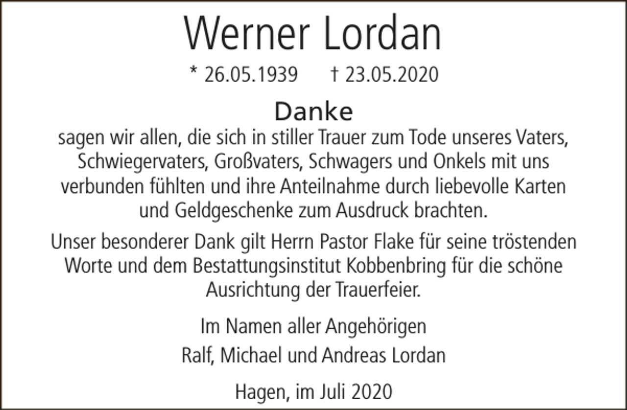 <p>Werner Lordan<br />* 26.05.1939</p><p>† 23.05.2020</p><p>Danke</p><p>sagen wir allen, die sich in stiller Trauer zum Tode unseres Vaters,<br />Schwiegervaters, Großvaters, Schwagers und Onkels mit uns<br />verbunden fühlten und ihre Anteilnahme durch liebevolle Karten<br />und Geldgeschenke zum Ausdruck brachten.<br />Unser besonderer Dank gilt Herrn Pastor Flake für seine tröstenden<br />Worte und dem Bestattungsinstitut Kobbenbring für die schöne<br />Ausrichtung der Trauerfeier.<br />Im Namen aller Angehörigen<br />Ralf, Michael und Andreas Lordan<br />Hagen, im Juli 2020</p>