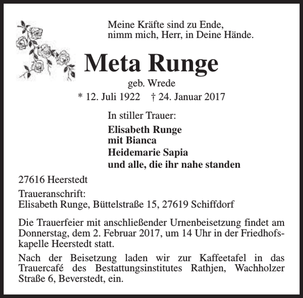 <p>Meine Kräfte sind zu Ende,<br />nimm mich, Herr, in Deine Hände.</p><p>Meta Runge</p><p>geb. Wrede<br />* 12. Juli 1922 † 24. Januar 2017<br />In stiller Trauer:<br />Elisabeth Runge<br />mit Bianca<br />Heidemarie Sapia<br />und alle, die ihr nahe standen<br />27616 Heerstedt<br />Traueranschrift:<br />Elisabeth Runge, Büttelstraße 15, 27619 Schiffdorf<br />Die Trauerfeier mit anschließender Urnenbeisetzung findet am<br />Donnerstag, dem 2. Februar 2017, um 14 Uhr in der Friedhofskapelle Heerstedt statt.<br />Nach der Beisetzung laden wir zur Kaffeetafel in das<br />Trauercafé des Bestattungsinstitutes Rathjen, Wachholzer<br />Straße 6, Beverstedt, ein.</p>