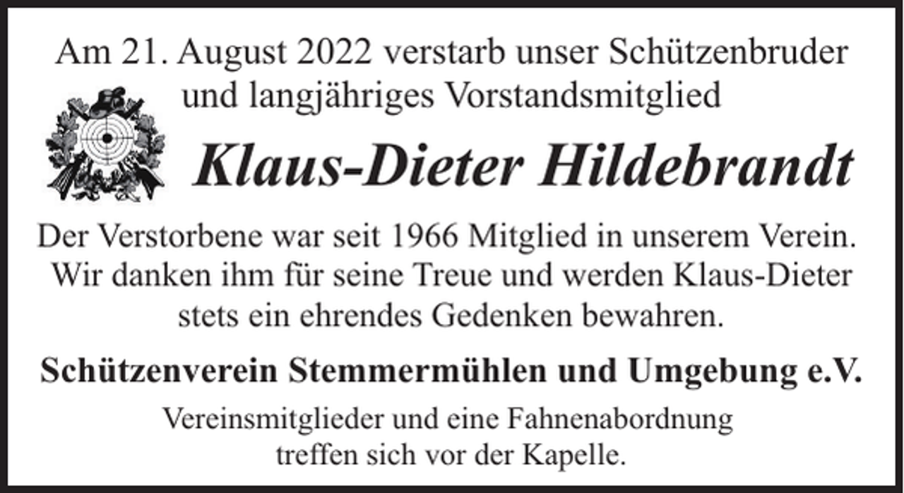 <p>Am 21. August 2022 verstarb unser Schützenbruder<br />und langjähriges Vorstandsmitglied</p><p>Klaus-Dieter Hildebrandt<br />Der Verstorbene war seit 1966 Mitglied in unserem Verein.<br />Wir danken ihm für seine Treue und werden Klaus-Dieter<br />stets ein ehrendes Gedenken bewahren.</p><p>Schützenverein Stemmermühlen und Umgebung e.V.<br />Vereinsmitglieder und eine Fahnenabordnung<br />treffen sich vor der Kapelle.</p>