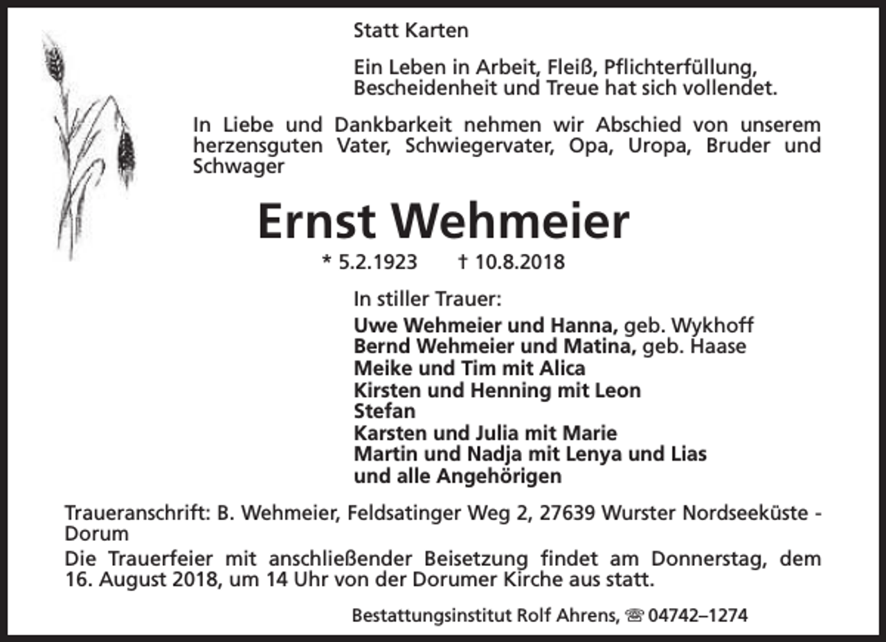 <p>Statt Karten<br />Ein Leben in Arbeit, Fleiß, Pflichterfüllung,<br />Bescheidenheit und Treue hat sich vollendet.<br />In Liebe und Dankbarkeit nehmen wir Abschied von unserem<br />herzensguten Vater, Schwiegervater, Opa, Uropa, Bruder und<br />Schwager</p><p>Ernst Wehmeier<br />* 5.2.1923</p><p>† 10.8.2018</p><p>In stiller Trauer:<br />Uwe Wehmeier und Hanna, geb. Wykhoff<br />Bernd Wehmeier und Matina, geb. Haase<br />Meike und Tim mit Alica<br />Kirsten und Henning mit Leon<br />Stefan<br />Karsten und Julia mit Marie<br />Martin und Nadja mit Lenya und Lias<br />und alle Angehörigen<br />Traueranschrift: B. Wehmeier, Feldsatinger Weg 2, 27639 Wurster Nordseeküste Dorum<br />Die Trauerfeier mit anschließender Beisetzung findet am Donnerstag, dem<br />16. August 2018, um 14 Uhr von der Dorumer Kirche aus statt.<br />Bestattungsinstitut Rolf Ahrens, s 04742–1274</p>