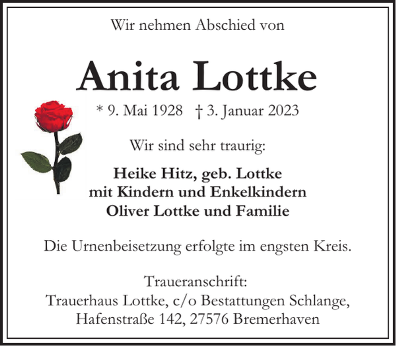 <p>Wir nehmen Abschied von</p><p>Anita Lottke<br />* 9. Mai 1928 † 3. Januar 2023<br />Wir sind sehr traurig:<br />Heike Hitz, geb. Lottke<br />mit Kindern und Enkelkindern<br />Oliver Lottke und Familie<br />Die Urnenbeisetzung erfolgte im engsten Kreis.<br />Traueranschrift:<br />Trauerhaus Lottke, c/o Bestattungen Schlange,<br />Hafenstraße 142, 27576 Bremerhaven</p>