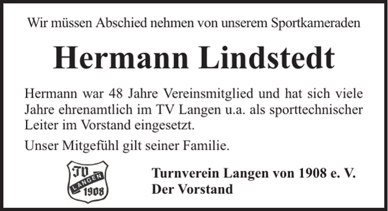 <p>Wir müssen Abschied nehmen von unserem Sportkameraden</p><p>Hermann Lindstedt<br />Hermann war 48 Jahre Vereinsmitglied und hat sich viele<br />Jahre ehrenamtlich im TV Langen u.a. als sporttechnischer<br />Leiter im Vorstand eingesetzt.<br />Unser Mitgefühl gilt seiner Familie.<br />Turnverein Langen von 1908 e. V.<br />Der Vorstand</p>