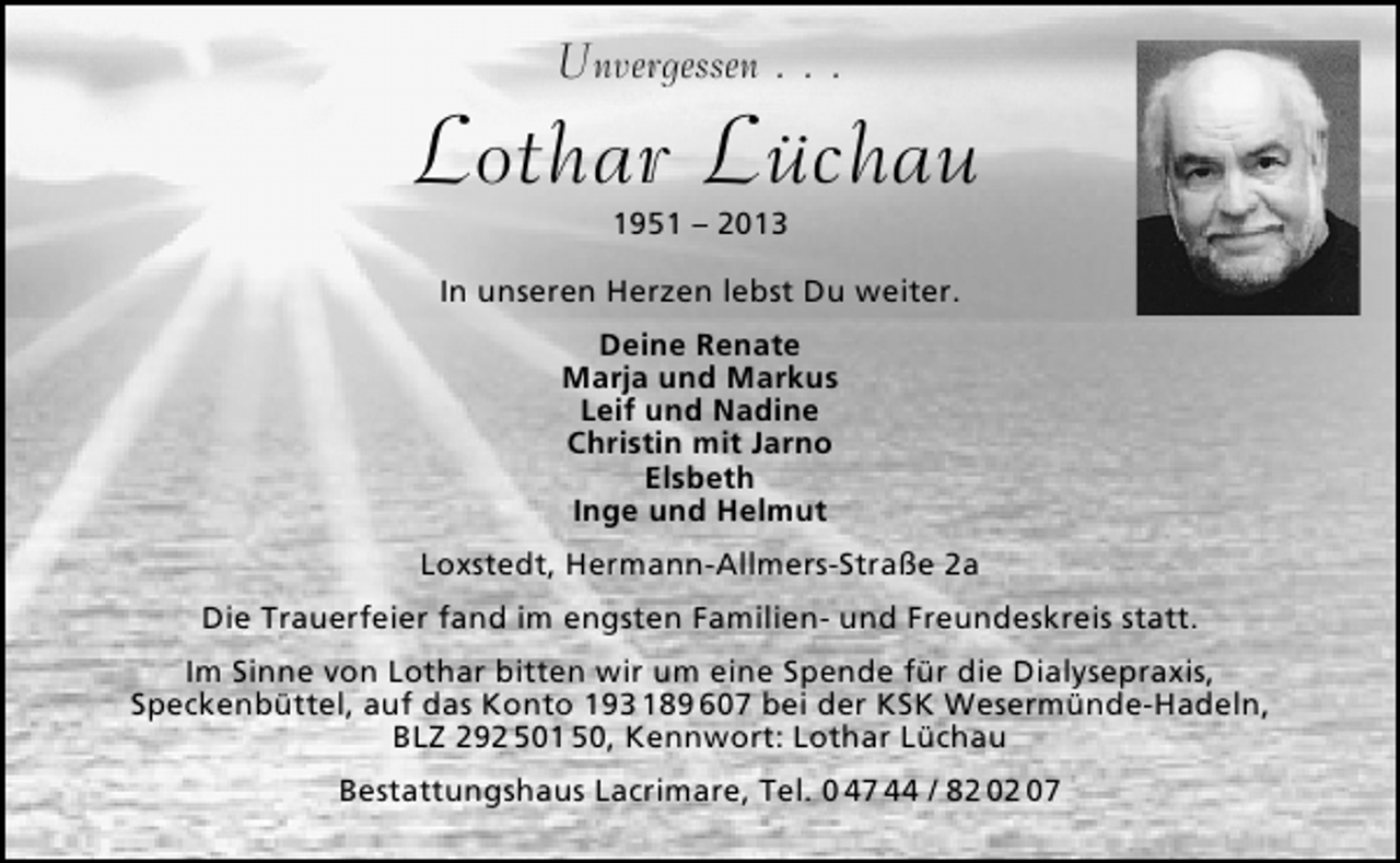 <p>Unvergessen . . .</p>
<p>Lothar Lüchau<br />1951 – 2013</p>
<p>In unseren Herzen lebst Du weiter.<br />Deine Renate<br />Marja und Markus<br />Leif und Nadine<br />Christin mit Jarno<br />Elsbeth<br />Inge und Helmut<br />Loxstedt, Hermann-Allmers-Straße 2a<br />Die Trauerfeier fand im engsten Familien- und Freundeskreis statt.<br />Im Sinne von Lothar bitten wir um eine Spende für die Dialysepraxis,<br />Speckenbüttel, auf das Konto 193 189 607 bei der KSK Wesermünde-Hadeln,<br />BLZ 292 501 50, Kennwort: Lothar Lüchau<br />Bestattungshaus Lacrimare, Tel. 0 47 44 / 82 02 07</p>