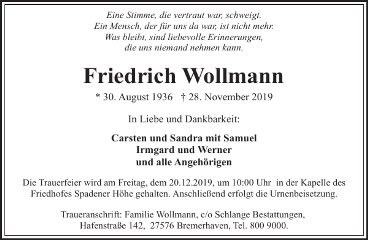 <p>Eine Stimme, die vertraut war, schweigt.<br />Ein Mensch, der für uns da war, ist nicht mehr.<br />Was bleibt, sind liebevolle Erinnerungen,<br />die uns niemand nehmen kann.</p>
<p>Friedrich Wollmann<br />* 30. August 1936 † 28. November 2019<br />In Liebe und Dankbarkeit:<br />Carsten und Sandra mit Samuel<br />Irmgard und Werner<br />und alle Angehörigen<br />Die Trauerfeier wird am Freitag, dem 20.12.2019, um 10:00 Uhr in der Kapelle des<br />Friedhofes Spadener Höhe gehalten. Anschließend erfolgt die Urnenbeisetzung.</p>
<p>Traueranschrift: Familie Wollmann, c/o Schlange Bestattungen,<br />Hafenstraße 142, 27576 Bremerhaven, Tel. 800 9000.</p>
