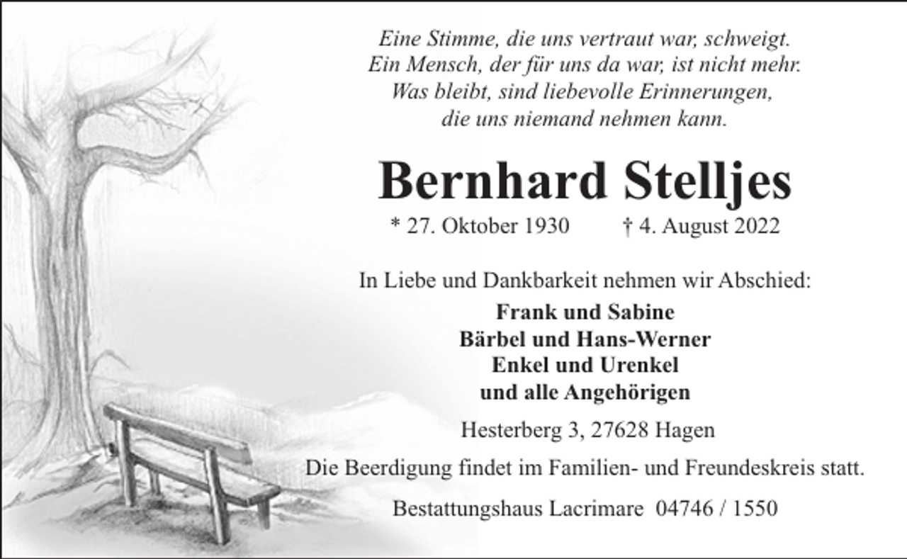 <p>Eine Stimme, die uns vertraut war, schweigt.<br />Ein Mensch, der für uns da war, ist nicht mehr.<br />Was bleibt, sind liebevolle Erinnerungen,<br />die uns niemand nehmen kann.</p><p>Bernhard Stelljes<br />* 27. Oktober 1930</p><p>† 4. August 2022</p><p>In Liebe und Dankbarkeit nehmen wir Abschied:<br />Frank und Sabine<br />Bärbel und Hans-Werner<br />Enkel und Urenkel<br />und alle Angehörigen<br />Hesterberg 3, 27628 Hagen<br />Die Beerdigung findet im Familien- und Freundeskreis statt.<br />Bestattungshaus Lacrimare 04746 / 1550</p>