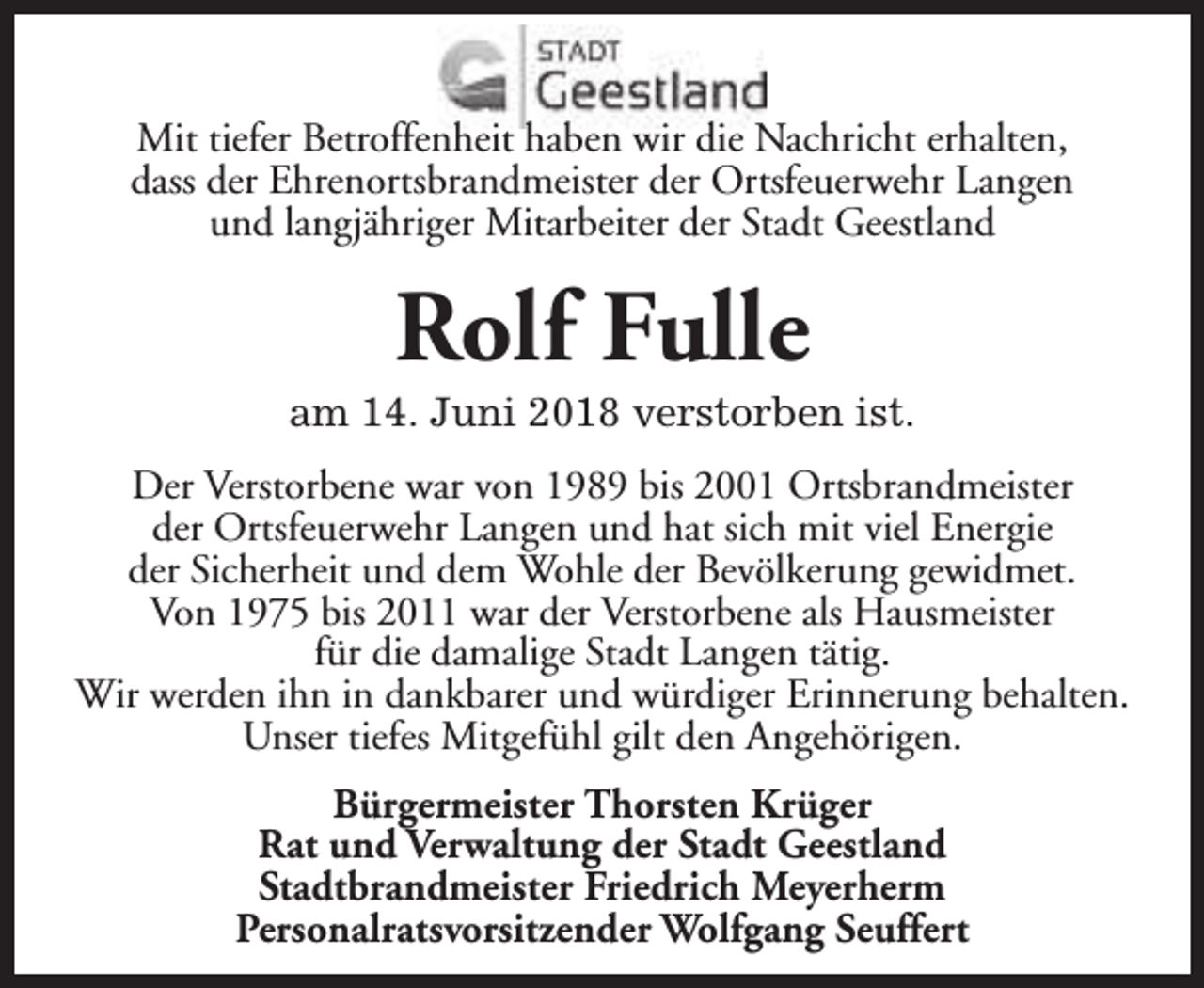 <p>Mit tiefer Betroffenheit haben wir die Nachricht erhalten,<br />dass der Ehrenortsbrandmeister der Ortsfeuerwehr Langen<br />und langjähriger Mitarbeiter der Stadt Geestland</p><p>Rolf Fulle</p><p>am 14. Juni 2018 verstorben ist.<br />Der Verstorbene war von 1989 bis 2001 Ortsbrandmeister<br />der Ortsfeuerwehr Langen und hat sich mit viel Energie<br />der Sicherheit und dem Wohle der Bevölkerung gewidmet.<br />Von 1975 bis 2011 war der Verstorbene als Hausmeister<br />für die damalige Stadt Langen tätig.<br />Wir werden ihn in dankbarer und würdiger Erinnerung behalten.<br />Unser tiefes Mitgefühl gilt den Angehörigen.<br />Bürgermeister Thorsten Krüger<br />Rat und Verwaltung der Stadt Geestland<br />Stadtbrandmeister Friedrich Meyerherm<br />Personalratsvorsitzender Wolfgang Seuffert</p>