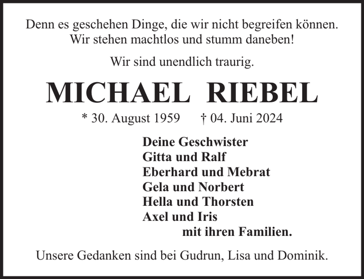 <p>Denn es geschehen Dinge, die wir nicht begreifen können.<br />Wir stehen machtlos und stumm daneben!<br />Wir sind unendlich traurig.</p><p>MICHAEL RIEBEL<br />* 30. August 1959</p><p>† 04. Juni 2024</p><p>Deine Geschwister<br />Gitta und Ralf<br />Eberhard und Mebrat<br />Gela und Norbert<br />Hella und Thorsten<br />Axel und Iris<br />mit ihren Familien.<br />Unsere Gedanken sind bei Gudrun, Lisa und Dominik.</p>