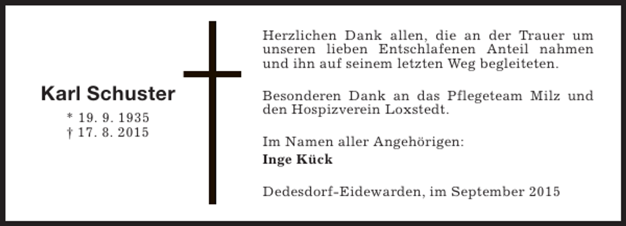 <p>Herzlichen Dank allen, die an der Trauer um<br />unseren lieben Entschlafenen Anteil nahmen<br />und ihn auf seinem letzten Weg begleiteten.</p><p>Karl Schuster<br />* 19. 9. 1935<br />† 17. 8. 2015</p><p>Besonderen Dank an das Pflegeteam Milz und<br />den Hospizverein Loxstedt.<br />Im Namen aller Angehörigen:<br />Inge Kück<br />Dedesdorf-Eidewarden, im September 2015</p>