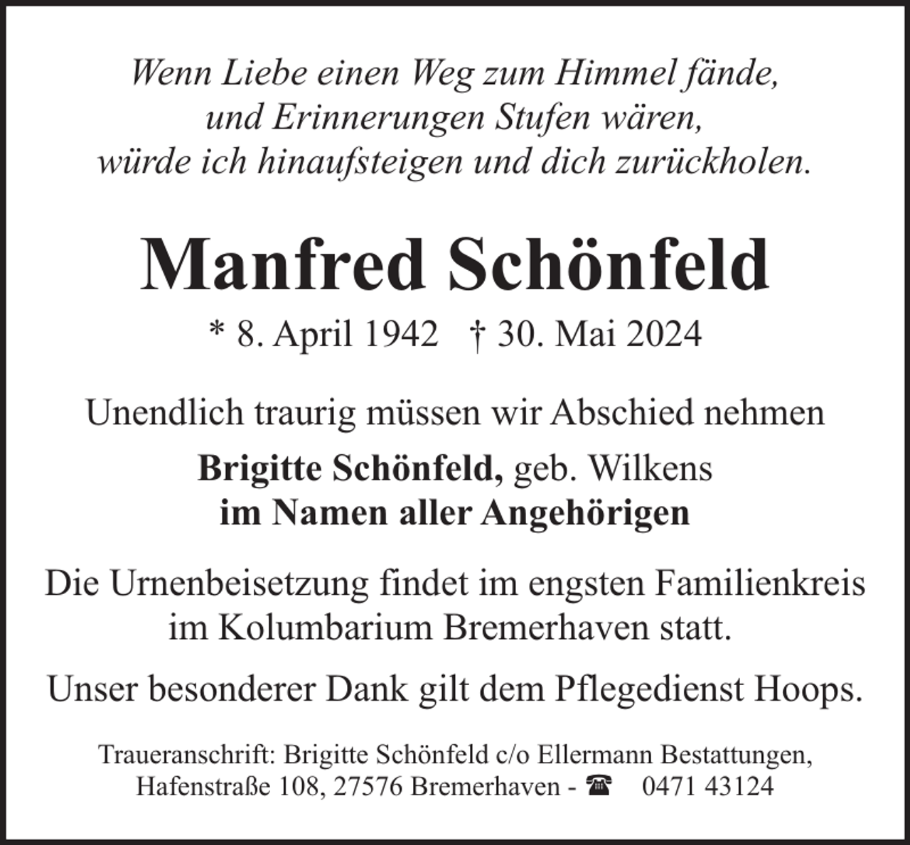 <p>Wenn Liebe einen Weg zum Himmel fände,<br />und Erinnerungen Stufen wären,<br />würde ich hinaufsteigen und dich zurückholen.</p><p>Manfred Schönfeld<br />* 8. April 1942 † 30. Mai 2024</p><p>Unendlich traurig müssen wir Abschied nehmen<br />Brigitte Schönfeld, geb. Wilkens<br />im Namen aller Angehörigen<br />Die Urnenbeisetzung findet im engsten Familienkreis<br />im Kolumbarium Bremerhaven statt.<br />Unser besonderer Dank gilt dem Pflegedienst Hoops.<br />Traueranschrift: Brigitte Schönfeld c/o Ellermann Bestattungen,<br />Hafenstraße 108, 27576 Bremerhaven - ( 0471 43124</p>
