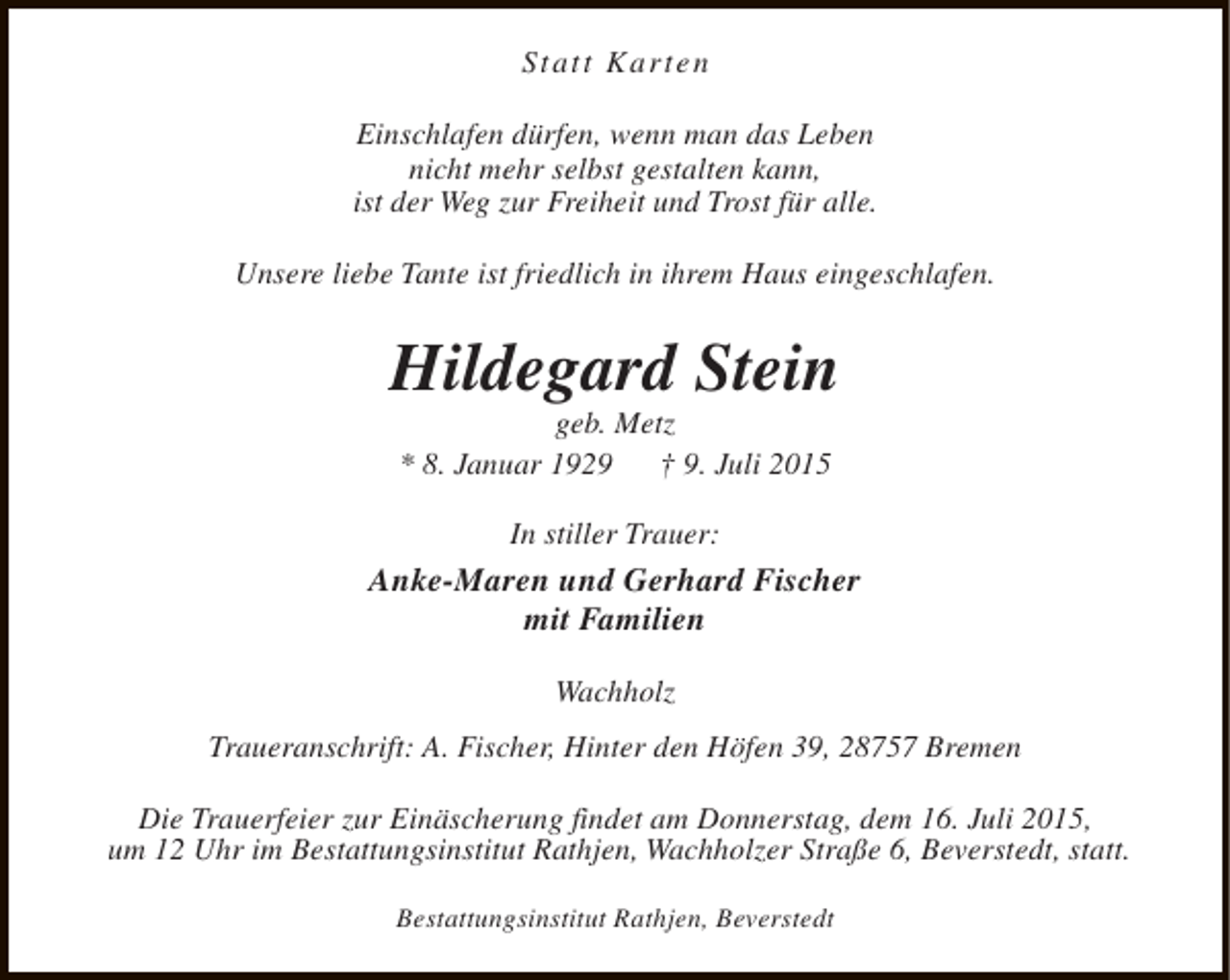 <p>Statt Karten<br />Einschlafen dürfen, wenn man das Leben<br />nicht mehr selbst gestalten kann,<br />ist der Weg zur Freiheit und Trost für alle.<br />Unsere liebe Tante ist friedlich in ihrem Haus eingeschlafen.</p><p>Hildegard Stein<br />geb. Metz<br />* 8. Januar 1929<br />† 9. Juli 2015<br />In stiller Trauer:</p><p>Anke-Maren und Gerhard Fischer<br />mit Familien<br />Wachholz<br />Traueranschrift: A. Fischer, Hinter den Höfen 39, 28757 Bremen<br />Die Trauerfeier zur Einäscherung findet am Donnerstag, dem 16. Juli 2015,<br />um 12 Uhr im Bestattungsinstitut Rathjen, Wachholzer Straße 6, Beverstedt, statt.<br />Bestattungsinstitut Rathjen, Beverstedt</p>
