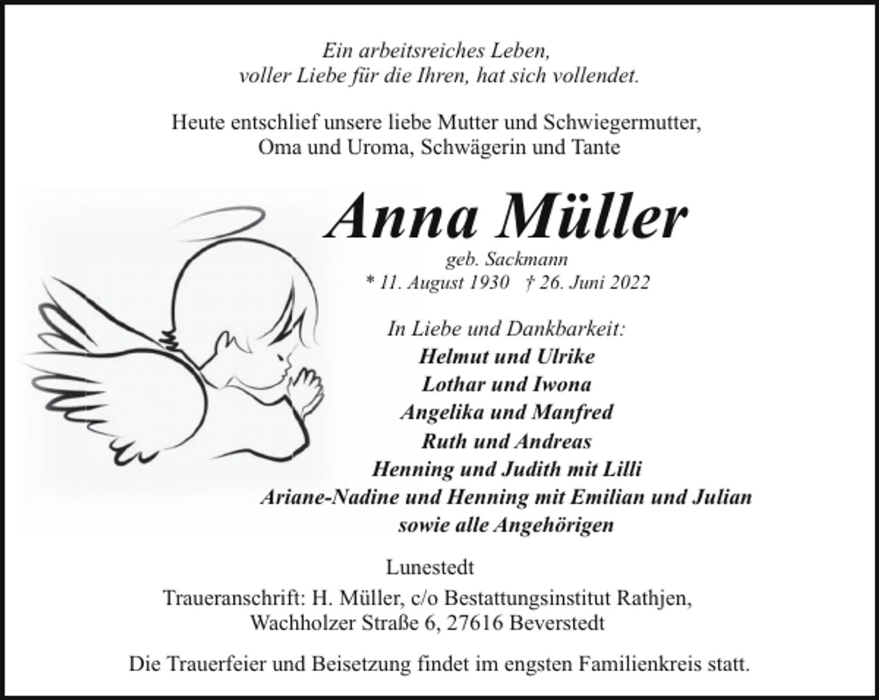 <p>Ein arbeitsreiches Leben,<br />voller Liebe für die Ihren, hat sich vollendet.<br />Heute entschlief unsere liebe Mutter und Schwiegermutter,<br />Oma und Uroma, Schwägerin und Tante</p><p>Anna Müller<br />geb. Sackmann<br />* 11. August 1930 † 26. Juni 2022</p><p>In Liebe und Dankbarkeit:<br />Helmut und Ulrike<br />Lothar und Iwona<br />Angelika und Manfred<br />Ruth und Andreas<br />Henning und Judith mit Lilli<br />Ariane-Nadine und Henning mit Emilian und Julian<br />sowie alle Angehörigen<br />Lunestedt<br />Traueranschrift: H. Müller, c/o Bestattungsinstitut Rathjen,<br />Wachholzer Straße 6, 27616 Beverstedt<br />Die Trauerfeier und Beisetzung findet im engsten Familienkreis statt.</p>