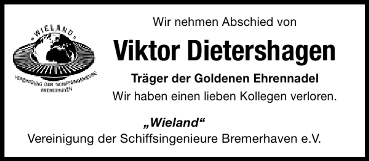 <p>Wir nehmen Abschied von</p><p>Viktor Dietershagen<br />Träger der Goldenen Ehrennadel<br />Wir haben einen lieben Kollegen verloren.<br />„Wieland“<br />Vereinigung der Schiffsingenieure Bremerhaven e.V.</p>