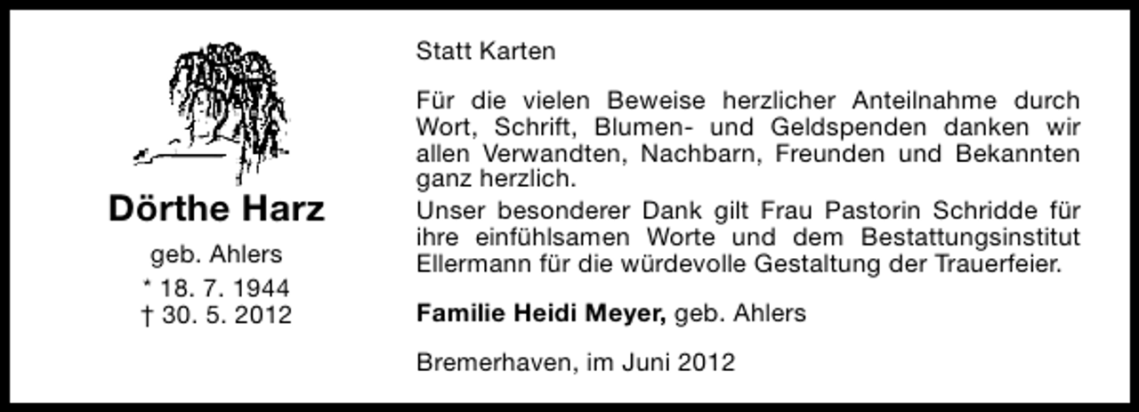 <p>Statt Karten</p><p>Dörthe Harz<br />geb. Ahlers<br />* 18. 7. 1944<br />† 30. 5. 2012</p><p>Für die vielen Beweise herzlicher Anteilnahme durch<br />Wort, Schrift, Blumen- und Geldspenden danken wir<br />allen Verwandten, Nachbarn, Freunden und Bekannten<br />ganz herzlich.<br />Unser besonderer Dank gilt Frau Pastorin Schridde für<br />ihre einfühlsamen Worte und dem Bestattungsinstitut<br />Ellermann für die würdevolle Gestaltung der Trauerfeier.<br />Familie Heidi Meyer, geb. Ahlers<br />Bremerhaven, im Juni 2012</p>