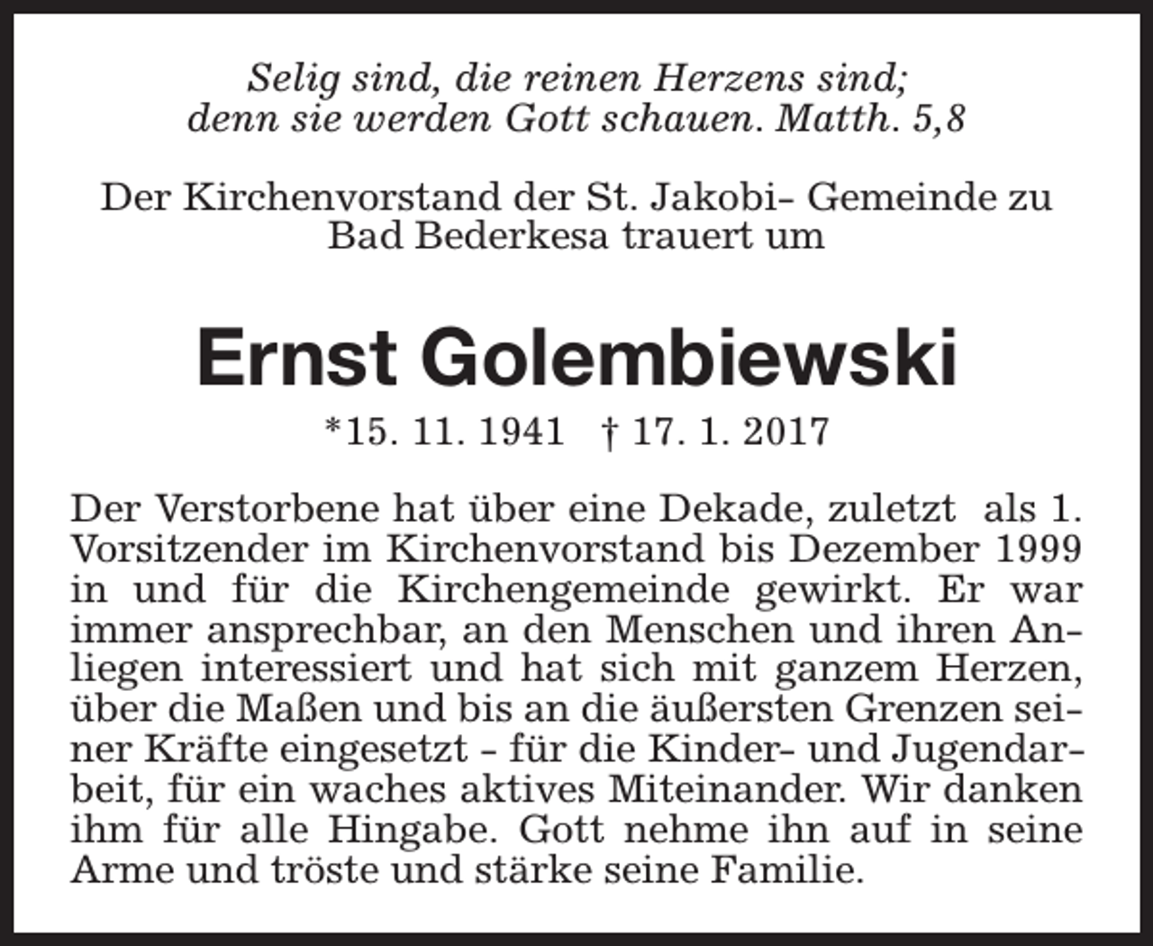<p>Selig sind, die reinen Herzens sind;<br />denn sie werden Gott schauen. Matth. 5,8<br />Der Kirchenvorstand der St. Jakobi- Gemeinde zu<br />Bad Bederkesa trauert um</p><p>Ernst Golembiewski<br />*15. 11. 1941 † 17. 1. 2017</p><p>Der Verstorbene hat über eine Dekade, zuletzt als 1.<br />Vorsitzender im Kirchenvorstand bis Dezember 1999<br />in und für die Kirchengemeinde gewirkt. Er war<br />immer ansprechbar, an den Menschen und ihren Anliegen interessiert und hat sich mit ganzem Herzen,<br />über die Maßen und bis an die äußersten Grenzen seiner Kräfte eingesetzt - für die Kinder- und Jugendarbeit, für ein waches aktives Miteinander. Wir danken<br />ihm für alle Hingabe. Gott nehme ihn auf in seine<br />Arme und tröste und stärke seine Familie.</p>