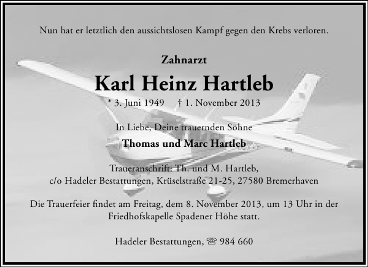 <p>Nun hat er letztlich den aussichtslosen Kampf gegen den Krebs verloren.</p><p>Zahnarzt</p><p>Karl Heinz Hartleb<br />* 3. Juni 1949</p><p>† 1. November 2013</p><p>In Liebe, Deine trauernden Söhne</p><p>Thomas und Marc Hartleb<br />Traueranschrift: Th. und M. Hartleb,<br />c/o Hadeler Bestattungen, Krüselstraße 21-25, 27580 Bremerhaven<br />Die Trauerfeier ﬁndet am Freitag, dem 8. November 2013, um 13 Uhr in der<br />Friedhofskapelle Spadener Höhe statt.<br />Hadeler Bestattungen,  984 660</p>