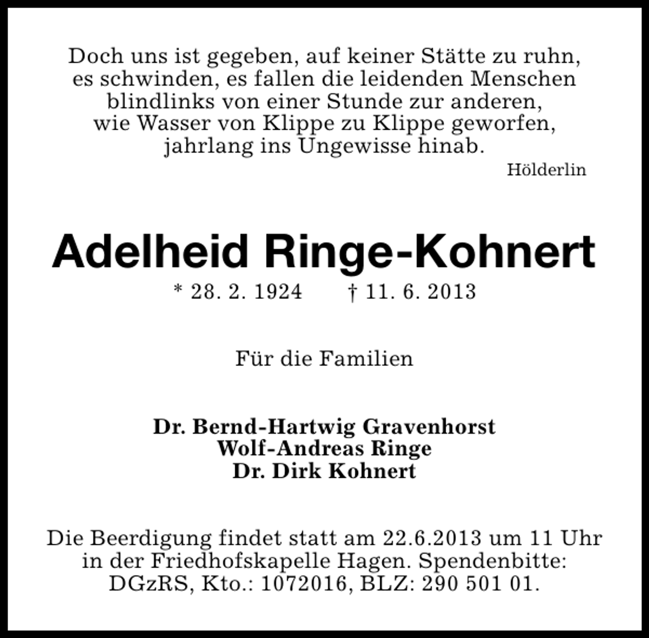 <p>Doch uns ist gegeben, auf keiner Stätte zu ruhn,<br />es schwinden, es fallen die leidenden Menschen<br />blindlinks von einer Stunde zur anderen,<br />wie Wasser von Klippe zu Klippe geworfen,<br />jahrlang ins Ungewisse hinab.</p>
<p>Hölderlin</p>
<p>Adelheid Ringe-Kohnert<br />* 28. 2. 1924</p>
<p>† 11. 6. 2013</p>
<p>Für die Familien<br />Dr. Bernd-Hartwig Gravenhorst<br />Wolf-Andreas Ringe<br />Dr. Dirk Kohnert<br />Die Beerdigung findet statt am 22.6.2013 um 11 Uhr<br />in der Friedhofskapelle Hagen. Spendenbitte:<br />DGzRS, Kto.: 1072016, BLZ: 290 5.</p>