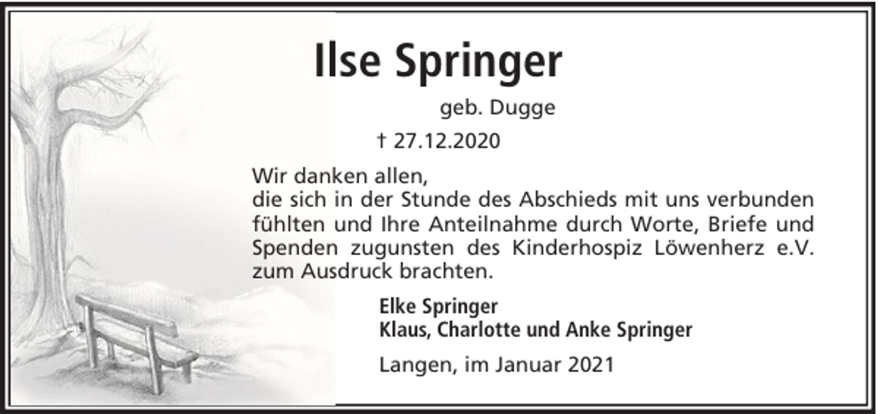<p>Ilse Springer<br />geb. Dugge<br />† 27.12.2020<br />Wir danken allen,<br />die sich in der Stunde des Abschieds mit uns verbunden<br />fühlten und Ihre Anteilnahme durch Worte, Briefe und<br />Spenden zugunsten des Kinderhospiz Löwenherz e.V.<br />zum Ausdruck brachten.<br />Elke Springer<br />Klaus, Charlotte und Anke Springer<br />Langen, im Januar 2021</p>