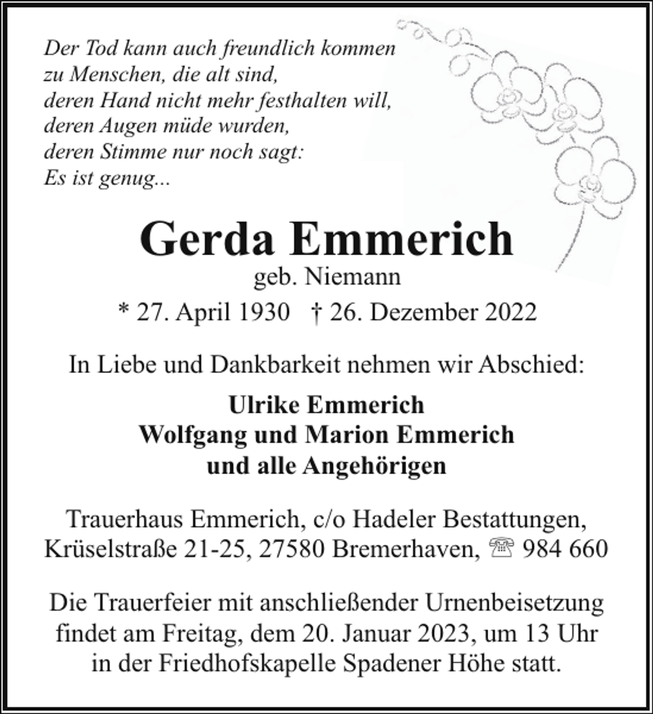 <p>Der Tod kann auch freundlich kommen<br />zu Menschen, die alt sind,<br />deren Hand nicht mehr festhalten will,<br />deren Augen müde wurden,<br />deren Stimme nur noch sagt:<br />Es ist genug...</p><p>Gerda Emmerich</p><p>geb. Niemann<br />* 27. April 1930 † 26. Dezember 2022<br />In Liebe und Dankbarkeit nehmen wir Abschied:<br />Ulrike Emmerich<br />Wolfgang und Marion Emmerich<br />und alle Angehörigen<br />Trauerhaus Emmerich, c/o Hadeler Bestattungen,<br />Krüselstraße 21-25, 27580 Bremerhaven, ' 984 660<br />Die Trauerfeier mit anschließender Urnenbeisetzung<br />findet am Freitag, dem 20. Januar 2023, um 13 Uhr<br />in der Friedhofskapelle Spadener Höhe statt.</p>