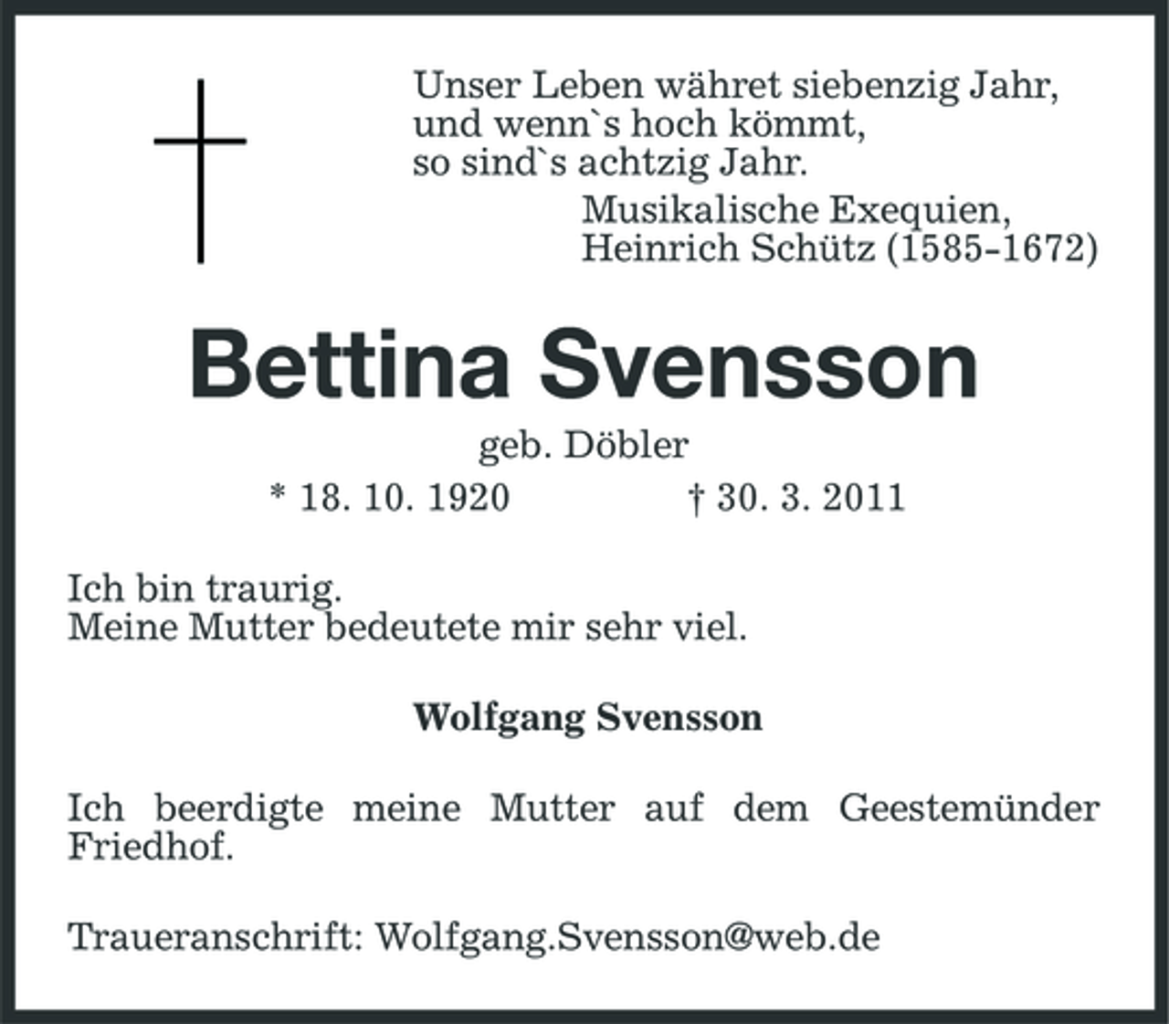 <p>Unser Leben währet siebenzig Jahr, und wenn`s hoch kömmt, so sind`s achtzig Jahr. Musikalische Exequien, Heinrich Schütz (1585-1672)</p><p>Bettina Svensson<br />geb. Döbler * 18. 10. 1920 † 30. 3. 2011 Ich bin traurig. Meine Mutter bedeutete mir sehr viel. Wolfgang Svensson Ich beerdigte meine Mutter auf dem Geestemünder Friedhof. Traueranschrift: Wolfgang.Svensson@web.de</p>