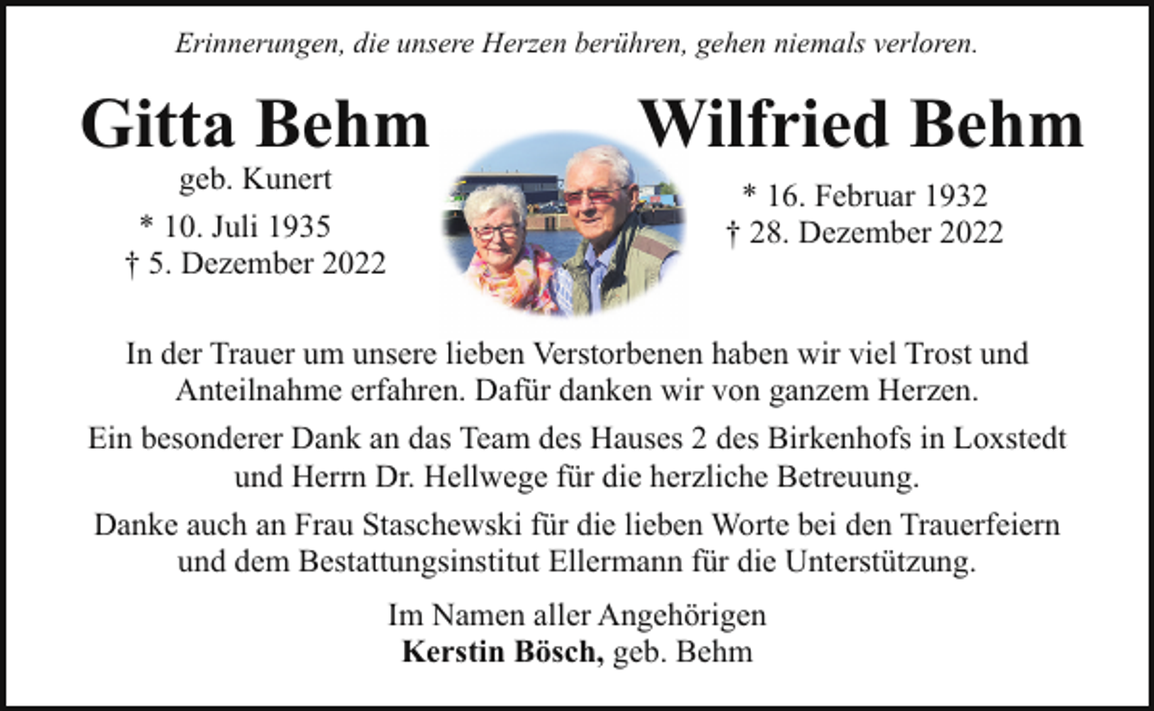 <p>Erinnerungen, die unsere Herzen berühren, gehen niemals verloren.</p><p>Gitta Behm<br />geb. Kunert<br />* 10. Juli 1935<br />† 5. Dezember 2022</p><p>Wilfried Behm<br />* 16. Februar 1932<br />† 28. Dezember 2022</p><p>In der Trauer um unsere lieben Verstorbenen haben wir viel Trost und<br />Anteilnahme erfahren. Dafür danken wir von ganzem Herzen.<br />Ein besonderer Dank an das Team des Hauses 2 des Birkenhofs in Loxstedt<br />und Herrn Dr. Hellwege für die herzliche Betreuung.<br />Danke auch an Frau Staschewski für die lieben Worte bei den Trauerfeiern<br />und dem Bestattungsinstitut Ellermann für die Unterstützung.<br />Im Namen aller Angehörigen<br />Kerstin Bösch, geb. Behm</p>