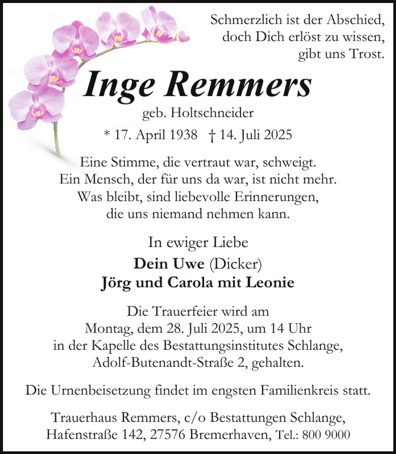 <p>Schmerzlich ist der Abschied,<br />doch Dich erlöst zu wissen,<br />gibt uns Trost.</p><p>Inge Remmers<br />geb. Holtschneider<br />* 17. April 1938 † 14. Juli 2025</p><p>Eine Stimme, die vertraut war, schweigt.<br />Ein Mensch, der für uns da war, ist nicht mehr.<br />Was bleibt, sind liebevolle Erinnerungen,<br />die uns niemand nehmen kann.</p><p>In ewiger Liebe<br />Dein Uwe (Dicker)<br />Jörg und Carola mit Leonie<br />Die Trauerfeier wird am<br />Montag, dem 28. Juli 2025, um 14 Uhr<br />in der Kapelle des Bestattungsinstitutes Schlange,<br />Adolf-Butenandt-Straße 2, gehalten.<br />Die Urnenbeisetzung findet im engsten Familienkreis statt.<br />Trauerhaus Remmers, c/o Bestattungen Schlange,<br />Hafenstraße 142, 27576 Bremerhaven, Tel.: 800 9000</p>