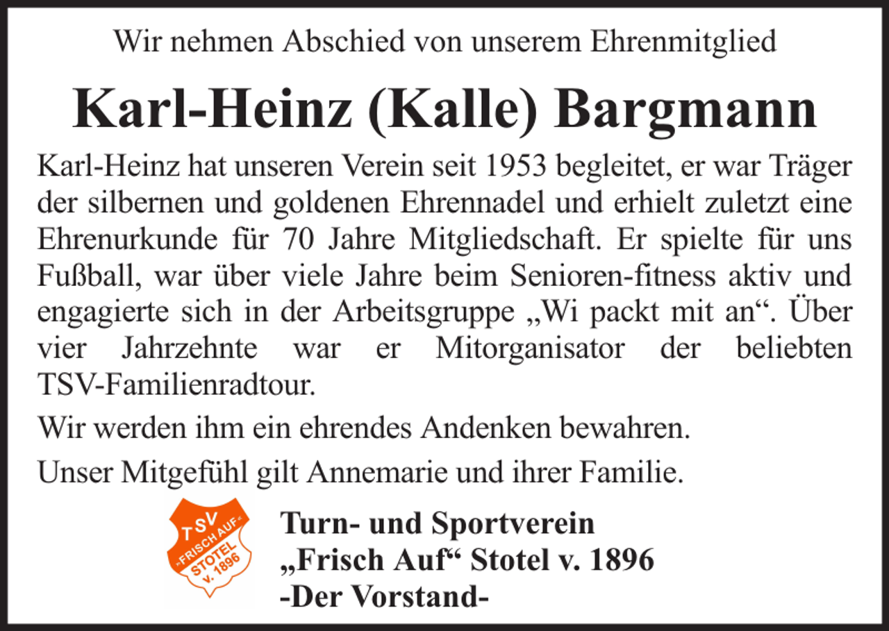 <p>Wir nehmen Abschied von unserem Ehrenmitglied</p><p>Karl-Heinz (Kalle) Bargmann</p><p>Karl-Heinz hat unseren Verein seit 1953 begleitet, er war Träger<br />der silbernen und goldenen Ehrennadel und erhielt zuletzt eine<br />Ehrenurkunde für 70 Jahre Mitgliedschaft. Er spielte für uns<br />Fußball, war über viele Jahre beim Senioren-fitness aktiv und<br />engagierte sich in der Arbeitsgruppe „Wi packt mit an“. Über<br />vier Jahrzehnte war er Mitorganisator der beliebten<br />TSV-Familienradtour.<br />Wir werden ihm ein ehrendes Andenken bewahren.<br />Unser Mitgefühl gilt Annemarie und ihrer Familie.<br />Turn- und Sportverein<br />„Frisch Auf“ Stotel v. 1896<br />-Der Vorstand-</p>