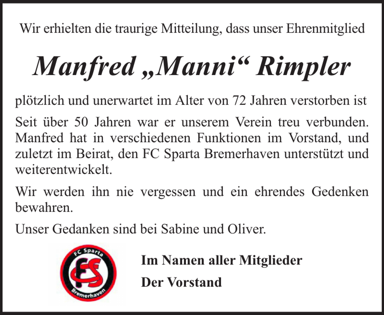 <p>Wir erhielten die traurige Mitteilung, dass unser Ehrenmitglied</p><p>Manfred „Manni“ Rimpler<br />plötzlich und unerwartet im Alter von 72 Jahren verstorben ist<br />Seit über 50 Jahren war er unserem Verein treu verbunden.<br />Manfred hat in verschiedenen Funktionen im Vorstand, und<br />zuletzt im Beirat, den FC Sparta Bremerhaven unterstützt und<br />weiterentwickelt.<br />Wir werden ihn nie vergessen und ein ehrendes Gedenken<br />bewahren.<br />Unser Gedanken sind bei Sabine und Oliver.<br />Im Namen aller Mitglieder<br />Der Vorstand</p>
