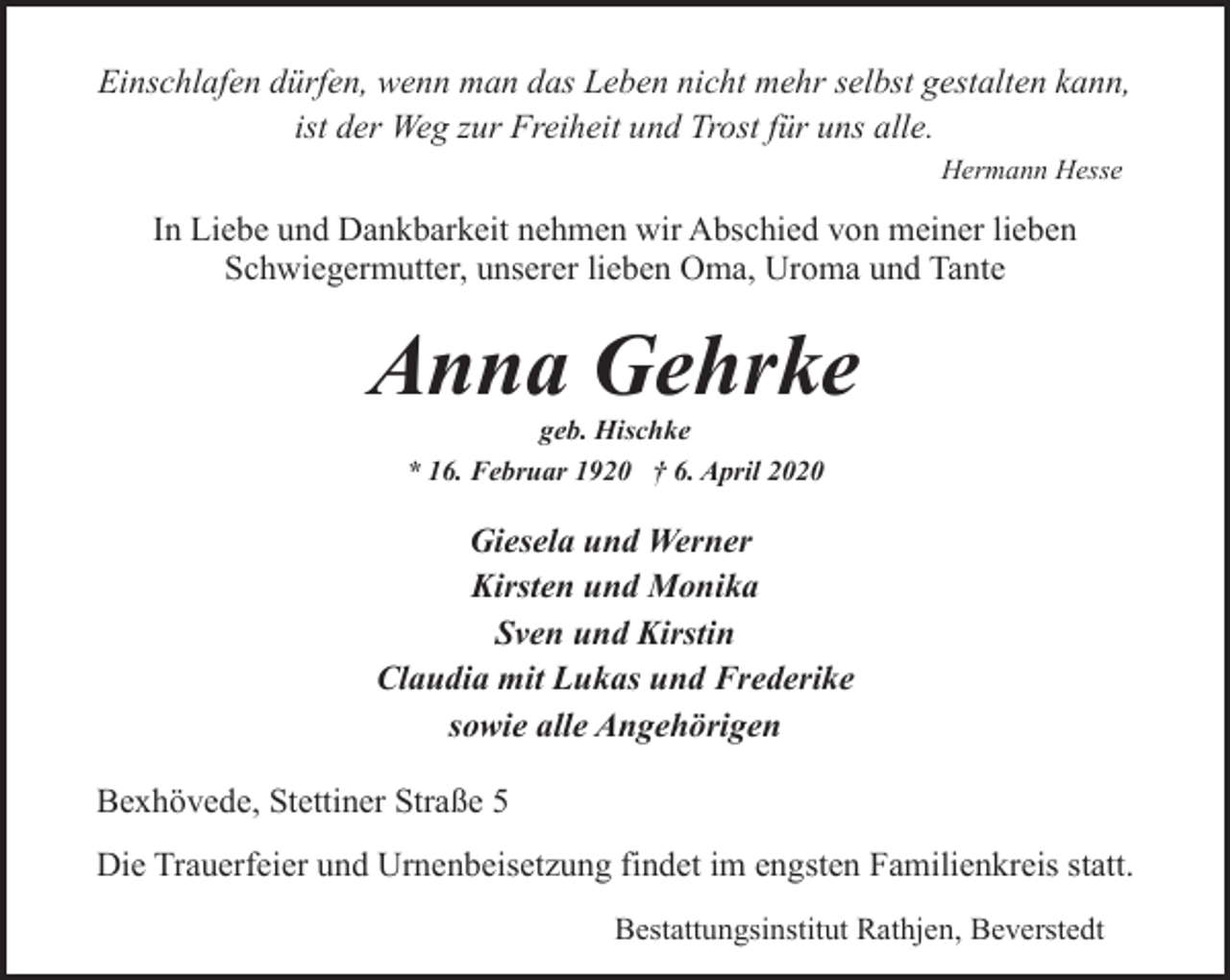 <p>Einschlafen dürfen, wenn man das Leben nicht mehr selbst gestalten kann,<br />ist der Weg zur Freiheit und Trost für uns alle.<br />Hermann Hesse</p><p>In Liebe und Dankbarkeit nehmen wir Abschied von meiner lieben<br />Schwiegermutter, unserer lieben Oma, Uroma und Tante</p><p>Anna Gehrke<br />geb. Hischke<br />* 16. Februar 1920 † 6. April 2020</p><p>Giesela und Werner<br />Kirsten und Monika<br />Sven und Kirstin<br />Claudia mit Lukas und Frederike<br />sowie alle Angehörigen<br />Bexhövede, Stettiner Straße 5<br />Die Trauerfeier und Urnenbeisetzung findet im engsten Familienkreis statt.<br />Bestattungsinstitut Rathjen, Beverstedt</p>