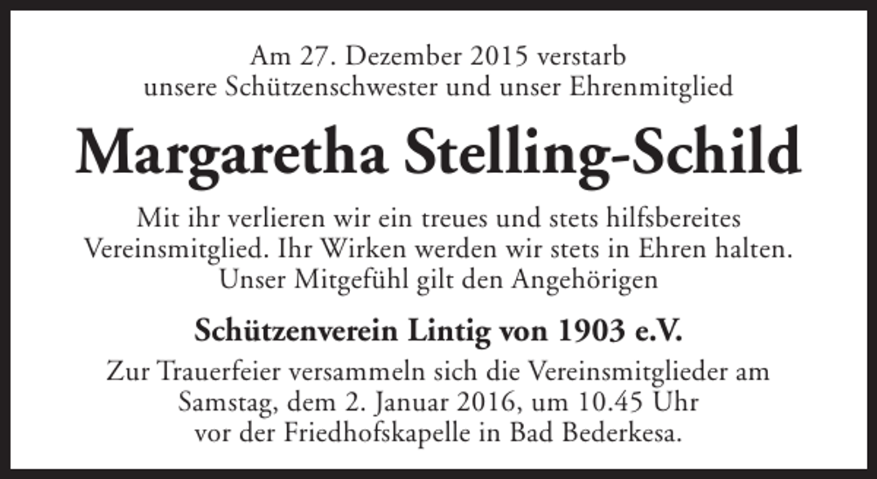 <p>Am 27. Dezember 2015 verstarb<br />unsere Schützenschwester und unser Ehrenmitglied</p><p>Margaretha Stelling-Schild<br />Mit ihr verlieren wir ein treues und stets hilfsbereites<br />Vereinsmitglied. Ihr Wirken werden wir stets in Ehren halten.<br />Unser Mitgefühl gilt den Angehörigen</p><p>Schützenverein Lintig von 1903 e.V.</p><p>Zur Trauerfeier versammeln sich die Vereinsmitglieder am<br />Samstag, dem 2. Januar 2016, um 10.45 Uhr<br />vor der Friedhofskapelle in Bad Bederkesa.</p>