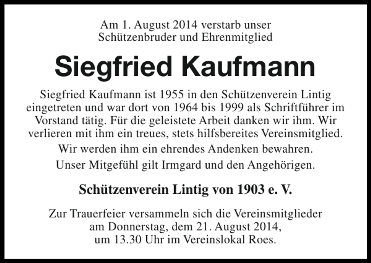 <p>Am 1. August 2014 verstarb unser<br />Schützenbruder und Ehrenmitglied</p><p>Siegfried Kaufmann<br />Siegfried Kaufmann ist 1955 in den Schützenverein Lintig<br />eingetreten und war dort von 1964 bis 1999 als Schriftführer im<br />Vorstand tätig. Für die geleistete Arbeit danken wir ihm. Wir<br />verlieren mit ihm ein treues, stets hilfsbereites Vereinsmitglied.<br />Wir werden ihm ein ehrendes Andenken bewahren.<br />Unser Mitgefühl gilt Irmgard und den Angehörigen.</p><p>Schützenverein Lintig von 1903 e. V.<br />Zur Trauerfeier versammeln sich die Vereinsmitglieder<br />am Donnerstag, dem 21. August 2014,<br />um 13.30 Uhr im Vereinslokal Roes.</p>