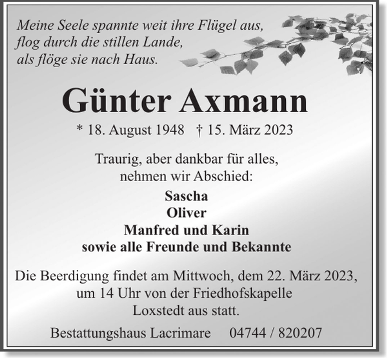<p>Meine Seele spannte weit ihre Flügel aus,<br />flog durch die stillen Lande,<br />als flöge sie nach Haus.</p><p>Günter Axmann<br />* 18. August 1948 † 15. März 2023<br />Traurig, aber dankbar für alles,<br />nehmen wir Abschied:<br />Sascha<br />Oliver<br />Manfred und Karin<br />sowie alle Freunde und Bekannte<br />Die Beerdigung findet am Mittwoch, dem 22. März 2023,<br />um 14 Uhr von der Friedhofskapelle<br />Loxstedt aus statt.<br />Bestattungshaus Lacrimare</p><p>04744 / 820207</p>