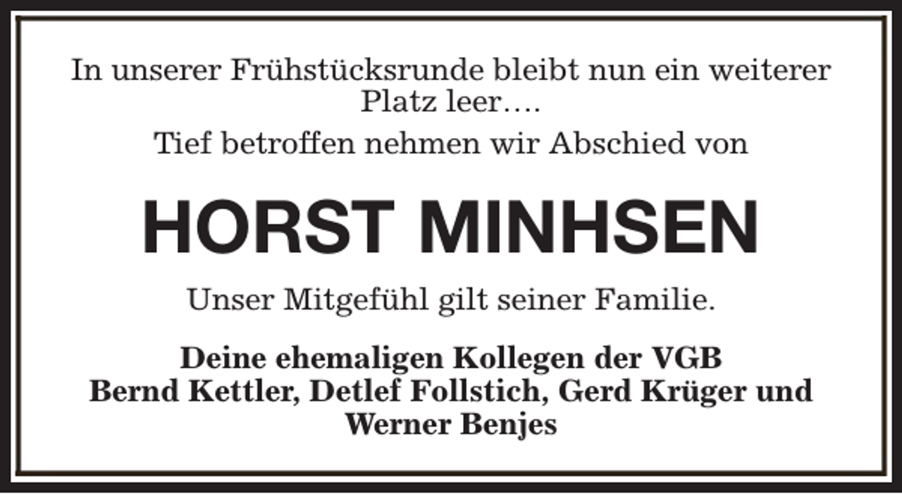 <p>In unserer Frühstücksrunde bleibt nun ein weiterer<br />Platz leer….<br />Tief betroffen nehmen wir Abschied von</p><p>HORST MINHSEN<br />Unser Mitgefühl gilt seiner Familie.<br />Deine ehemaligen Kollegen der VGB<br />Bernd Kettler, Detlef Follstich, Gerd Krüger und<br />Werner Benjes</p>