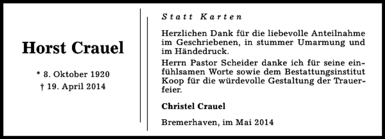 <p>Statt Karten</p><p>Horst Crauel<br />* 8. Oktober 1920<br />† 19. April 2014</p><p>Herzlichen Dank für die liebevolle Anteilnahme<br />im Geschriebenen, in stummer Umarmung und<br />im Händedruck.<br />Herrn Pastor Scheider danke ich für seine einfühlsamen Worte sowie dem Bestattungsinstitut<br />Koop für die würdevolle Gestaltung der Trauerfeier.<br />Christel Crauel<br />Bremerhaven, im Mai 2014</p>