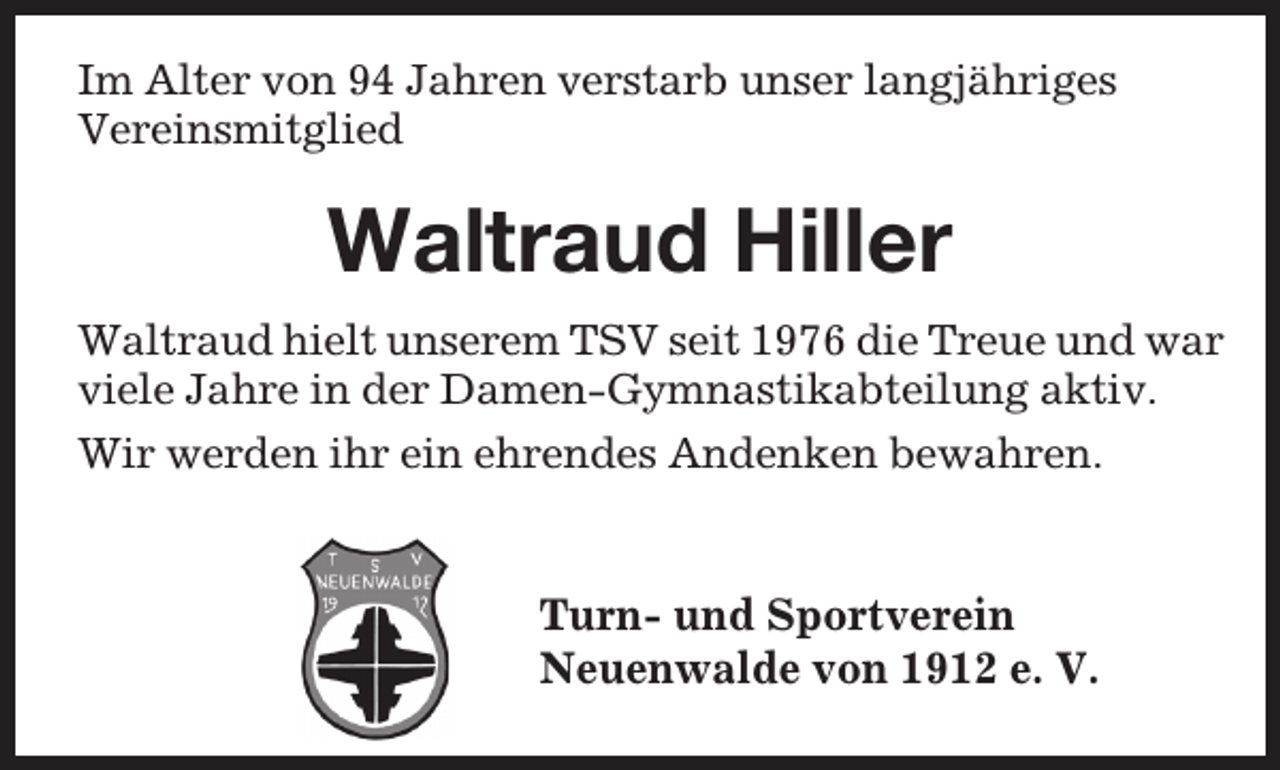 <p>Im Alter von 94 Jahren verstarb unser langjähriges<br />Vereinsmitglied</p><p>Waltraud Hiller<br />Waltraud hielt unserem TSV seit 1976 die Treue und war<br />viele Jahre in der Damen-Gymnastikabteilung aktiv.<br />Wir werden ihr ein ehrendes Andenken bewahren.</p><p>Turn- und Sportverein<br />Neuenwalde von 1912 e. V.</p>