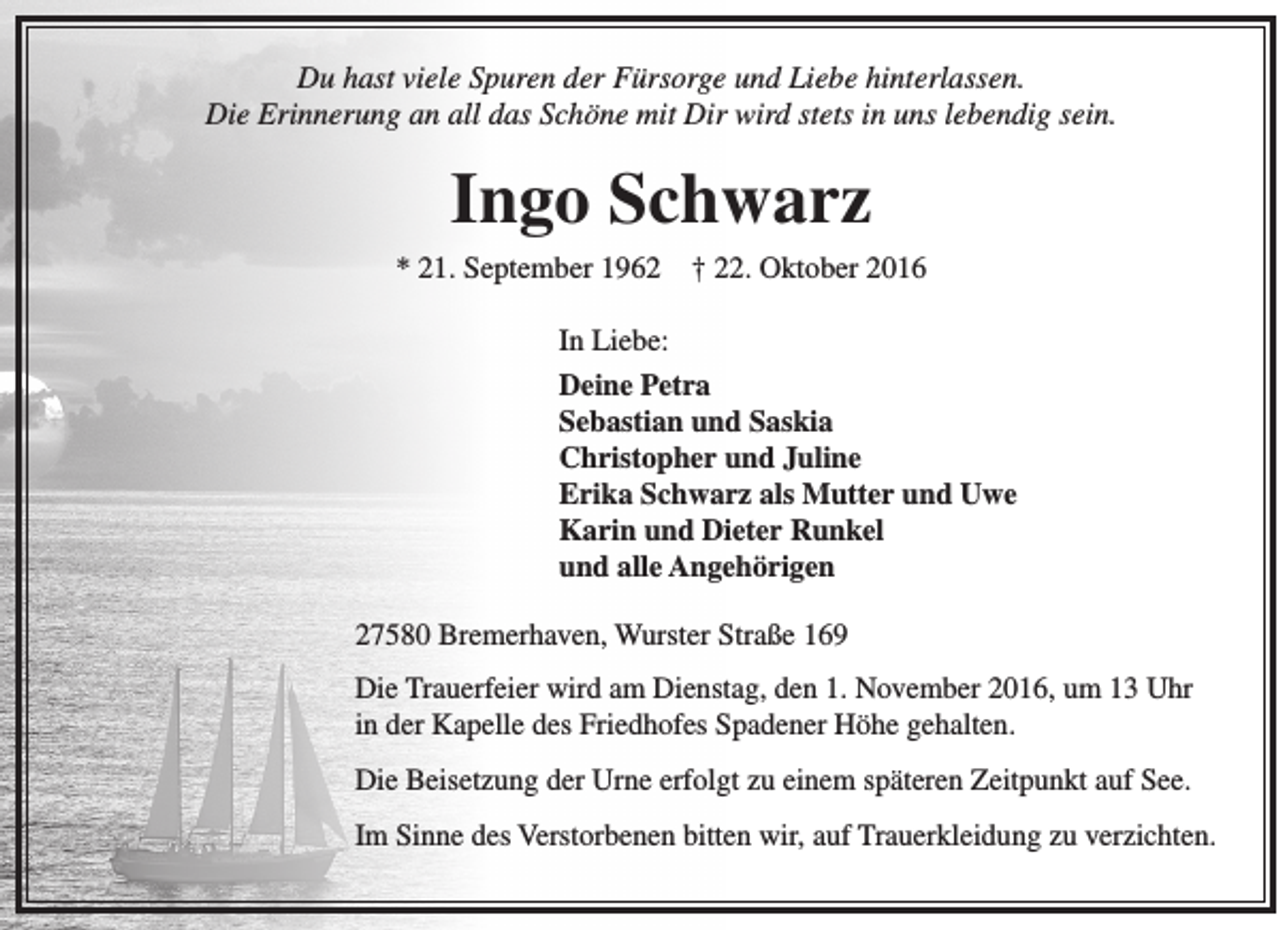 <p>Du hast viele Spuren der Fürsorge und Liebe hinterlassen.<br />Die Erinnerung an all das Schöne mit Dir wird stets in uns lebendig sein.</p><p>Ingo Schwarz<br />* 21. September 1962</p><p>† 22. Oktober 2016</p><p>In Liebe:<br />Deine Petra<br />Sebastian und Saskia<br />Christopher und Juline<br />Erika Schwarz als Mutter und Uwe<br />Karin und Dieter Runkel<br />und alle Angehörigen<br />27580 Bremerhaven, Wurster Straße 169<br />Die Trauerfeier wird am Dienstag, den 1. November 2016, um 13 Uhr<br />in der Kapelle des Friedhofes Spadener Höhe gehalten.<br />Die Beisetzung der Urne erfolgt zu einem späteren Zeitpunkt auf See.<br />Im Sinne des Verstorbenen bitten wir, auf Trauerkleidung zu verzichten.</p>