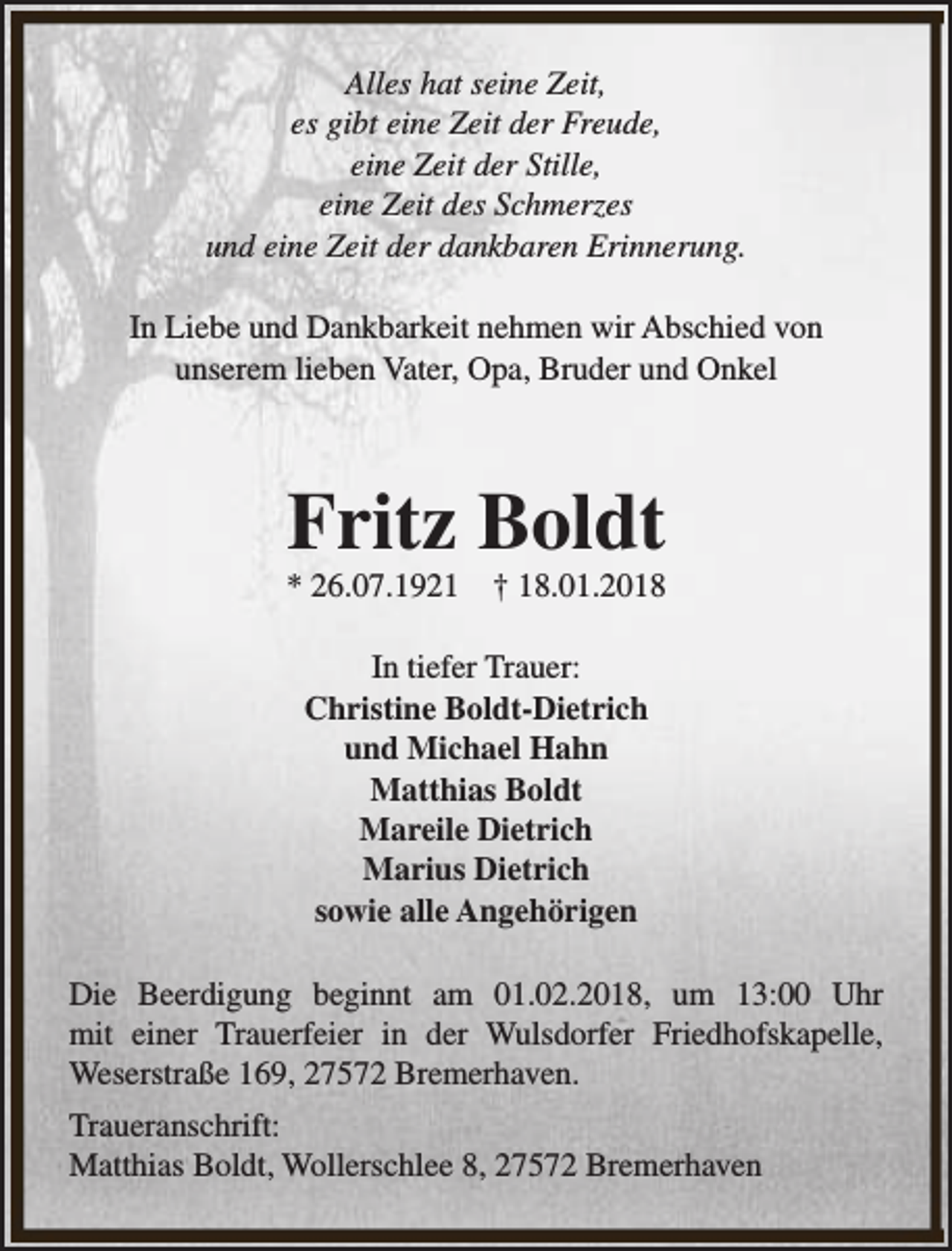 <p>Alles hat seine Zeit,<br />es gibt eine Zeit der Freude,<br />eine Zeit der Stille,<br />eine Zeit des Schmerzes<br />und eine Zeit der dankbaren Erinnerung.<br />In Liebe und Dankbarkeit nehmen wir Abschied von<br />unserem lieben Vater, Opa, Bruder und Onkel</p><p>Fritz Boldt</p><p>* 26.07.1921</p><p>† 18.01.2018</p><p>In tiefer Trauer:<br />Christine Boldt-Dietrich<br />und Michael Hahn<br />Matthias Boldt<br />Mareile Dietrich<br />Marius Dietrich<br />sowie alle Angehörigen<br />Die Beerdigung beginnt am 01.02.2018, um 13:00 Uhr<br />mit einer Trauerfeier in der Wulsdorfer Friedhofskapelle,<br />Weserstraße 169, 27572 Bremerhaven.<br />Traueranschrift:<br />Matthias Boldt, Wollerschlee 8, 27572 Bremerhaven</p>
