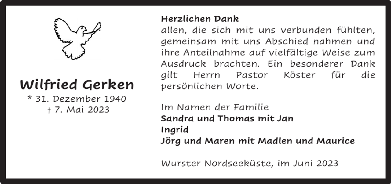 <p>Wilfried Gerken<br />* 31. Dezember 1940<br />† 7. Mai 2023</p><p>Herzlichen Dank<br />allen, die sich mit uns verbunden fühlten,<br />gemeinsam mit uns Abschied nahmen und<br />ihre Anteilnahme auf vielfältige Weise zum<br />Ausdruck brachten. Ein besonderer Dank<br />gilt<br />Herrn<br />Pastor<br />Köster<br />für<br />die<br />persönlichen Worte.<br />Im Namen der Familie<br />Sandra und Thomas mit Jan<br />Ingrid<br />Jörg und Maren mit Madlen und Maurice<br />Wurster Nordseeküste, im Juni 2023</p>